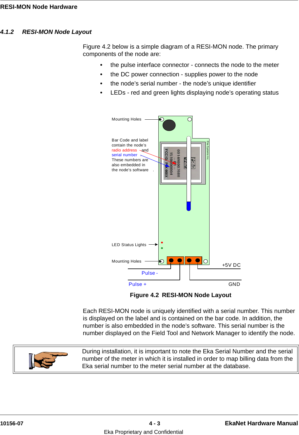 RESI-MON Node Hardware10156-07 4 - 3 EkaNet Hardware ManualEka Proprietary and Confidential4.1.2 RESI-MON Node LayoutFigure 4.2 below is a simple diagram of a RESI-MON node. The primary components of the node are:•the pulse interface connector - connects the node to the meter•the DC power connection - supplies power to the node•the node’s serial number - the node’s unique identifier•LEDs - red and green lights displaying node’s operating status Each RESI-MON node is uniquely identified with a serial number. This number is displayed on the label and is contained on the bar code. In addition, the number is also embedded in the node’s software. This serial number is the number displayed on the Field Tool and Network Manager to identify the node. Figure 4.2 RESI-MON Node LayoutFCC ID: P9X-900XEka Systems Inc.Pulse +LED Status LightsBar Code and label contain the node’s radio address  and serial number .  These numbers are also embedded in the node’s software .Mounting Holes+5V DCGNDPulse -Mounting HolesDuring installation, it is important to note the Eka Serial Number and the serial number of the meter in which it is installed in order to map billing data from the Eka serial number to the meter serial number at the database.