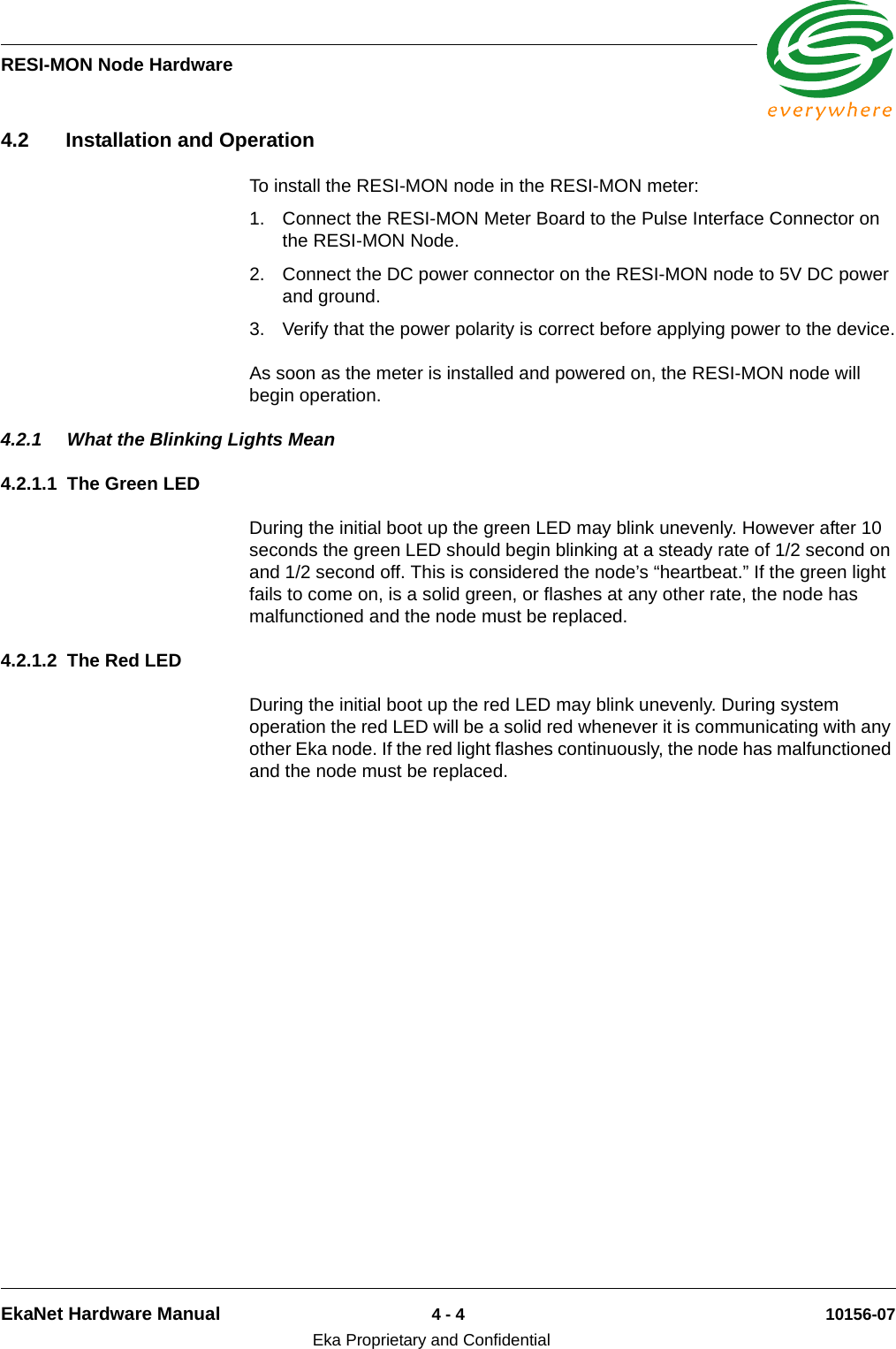 RESI-MON Node HardwareEkaNet Hardware Manual 4 - 4 10156-07Eka Proprietary and Confidential4.2 Installation and OperationTo install the RESI-MON node in the RESI-MON meter:1. Connect the RESI-MON Meter Board to the Pulse Interface Connector on the RESI-MON Node.2. Connect the DC power connector on the RESI-MON node to 5V DC power and ground.3. Verify that the power polarity is correct before applying power to the device.As soon as the meter is installed and powered on, the RESI-MON node will begin operation. 4.2.1 What the Blinking Lights Mean4.2.1.1 The Green LEDDuring the initial boot up the green LED may blink unevenly. However after 10 seconds the green LED should begin blinking at a steady rate of 1/2 second on and 1/2 second off. This is considered the node’s “heartbeat.” If the green light fails to come on, is a solid green, or flashes at any other rate, the node has malfunctioned and the node must be replaced. 4.2.1.2 The Red LEDDuring the initial boot up the red LED may blink unevenly. During system operation the red LED will be a solid red whenever it is communicating with any other Eka node. If the red light flashes continuously, the node has malfunctioned and the node must be replaced. 