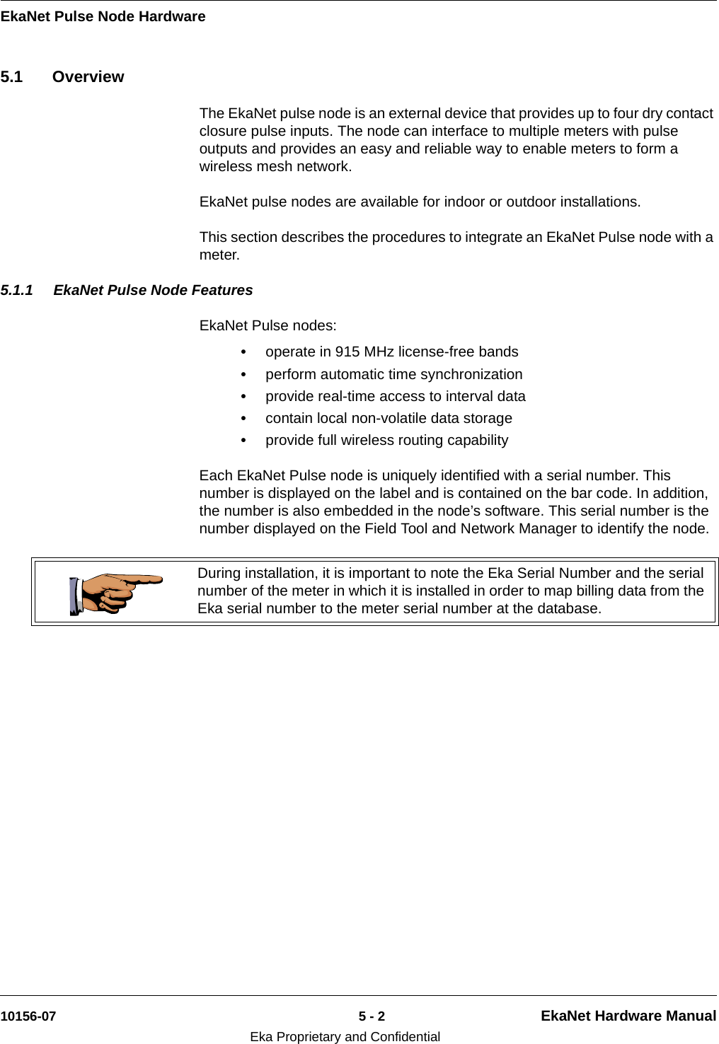 EkaNet Pulse Node Hardware10156-07 5 - 2 EkaNet Hardware ManualEka Proprietary and Confidential5.1 OverviewThe EkaNet pulse node is an external device that provides up to four dry contact closure pulse inputs. The node can interface to multiple meters with pulse outputs and provides an easy and reliable way to enable meters to form a wireless mesh network.EkaNet pulse nodes are available for indoor or outdoor installations.This section describes the procedures to integrate an EkaNet Pulse node with a meter.5.1.1 EkaNet Pulse Node FeaturesEkaNet Pulse nodes:•operate in 915 MHz license-free bands•perform automatic time synchronization•provide real-time access to interval data•contain local non-volatile data storage•provide full wireless routing capabilityEach EkaNet Pulse node is uniquely identified with a serial number. This number is displayed on the label and is contained on the bar code. In addition, the number is also embedded in the node’s software. This serial number is the number displayed on the Field Tool and Network Manager to identify the node. During installation, it is important to note the Eka Serial Number and the serial number of the meter in which it is installed in order to map billing data from the Eka serial number to the meter serial number at the database.