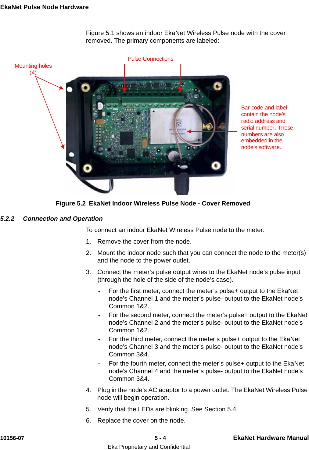 EkaNet Pulse Node Hardware10156-07 5 - 4 EkaNet Hardware ManualEka Proprietary and ConfidentialFigure 5.1 shows an indoor EkaNet Wireless Pulse node with the cover removed. The primary components are labeled: 5.2.2 Connection and OperationTo connect an indoor EkaNet Wireless Pulse node to the meter:1. Remove the cover from the node.2. Mount the indoor node such that you can connect the node to the meter(s) and the node to the power outlet.3. Connect the meter’s pulse output wires to the EkaNet node’s pulse input (through the hole of the side of the node’s case). -For the first meter, connect the meter’s pulse+ output to the EkaNet node’s Channel 1 and the meter’s pulse- output to the EkaNet node’s Common 1&amp;2. -For the second meter, connect the meter’s pulse+ output to the EkaNet node’s Channel 2 and the meter’s pulse- output to the EkaNet node’s Common 1&amp;2.-For the third meter, connect the meter’s pulse+ output to the EkaNet node’s Channel 3 and the meter’s pulse- output to the EkaNet node’s Common 3&amp;4. -For the fourth meter, connect the meter’s pulse+ output to the EkaNet node’s Channel 4 and the meter’s pulse- output to the EkaNet node’s Common 3&amp;4.4. Plug in the node’s AC adaptor to a power outlet. The EkaNet Wireless Pulse node will begin operation. 5. Verify that the LEDs are blinking. See Section 5.4.6. Replace the cover on the node.Figure 5.2 EkaNet Indoor Wireless Pulse Node - Cover RemovedBar code and label contain the node’s radio address and serial number. These numbers are also embedded in the node’s software.Mounting holes (4)Pulse Connections