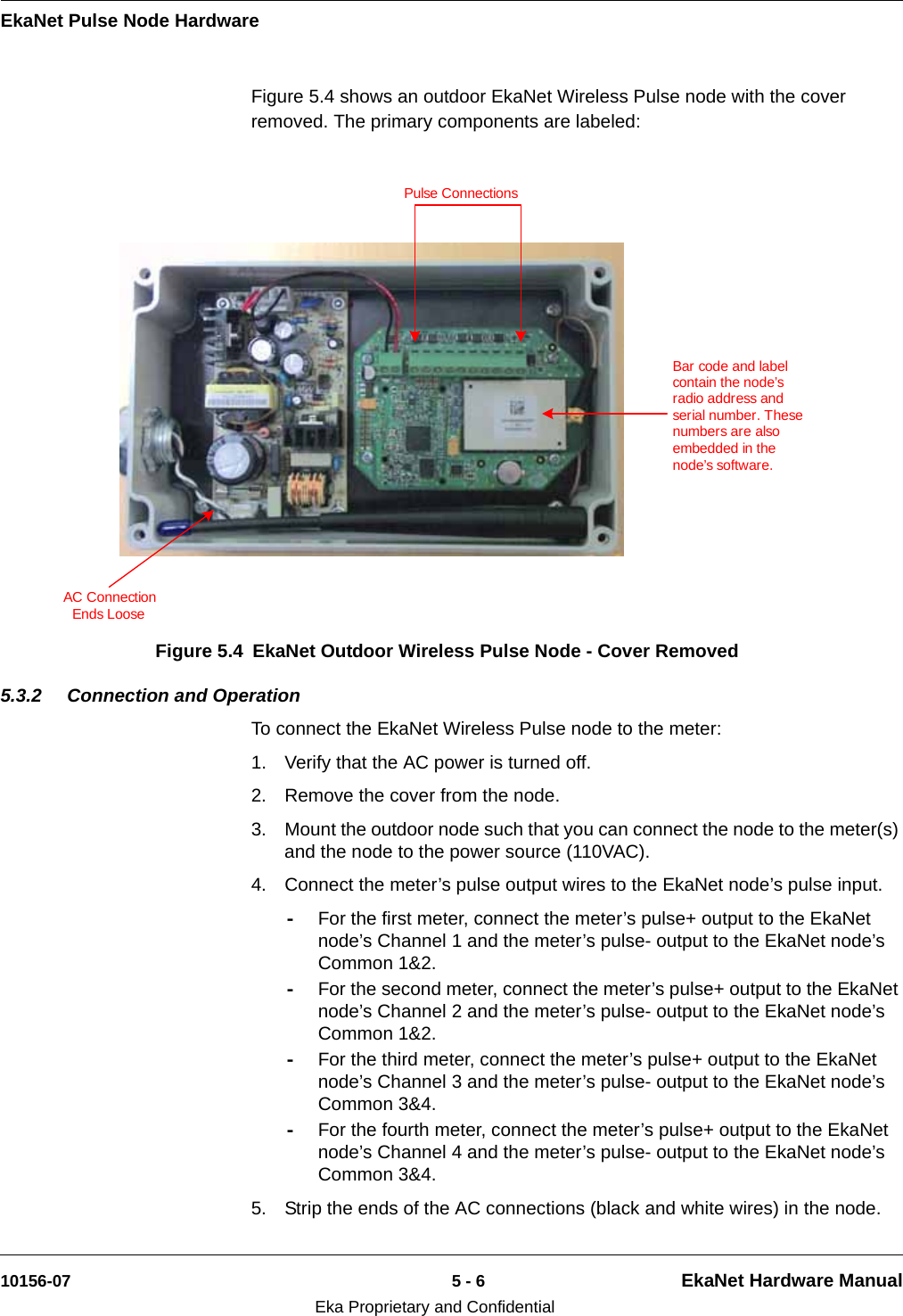 EkaNet Pulse Node Hardware10156-07 5 - 6 EkaNet Hardware ManualEka Proprietary and ConfidentialFigure 5.4 shows an outdoor EkaNet Wireless Pulse node with the cover removed. The primary components are labeled: 5.3.2 Connection and OperationTo connect the EkaNet Wireless Pulse node to the meter:1. Verify that the AC power is turned off.2. Remove the cover from the node.3. Mount the outdoor node such that you can connect the node to the meter(s) and the node to the power source (110VAC).4. Connect the meter’s pulse output wires to the EkaNet node’s pulse input.-For the first meter, connect the meter’s pulse+ output to the EkaNet node’s Channel 1 and the meter’s pulse- output to the EkaNet node’s Common 1&amp;2. -For the second meter, connect the meter’s pulse+ output to the EkaNet node’s Channel 2 and the meter’s pulse- output to the EkaNet node’s Common 1&amp;2.-For the third meter, connect the meter’s pulse+ output to the EkaNet node’s Channel 3 and the meter’s pulse- output to the EkaNet node’s Common 3&amp;4. -For the fourth meter, connect the meter’s pulse+ output to the EkaNet node’s Channel 4 and the meter’s pulse- output to the EkaNet node’s Common 3&amp;4.5. Strip the ends of the AC connections (black and white wires) in the node.Figure 5.4 EkaNet Outdoor Wireless Pulse Node - Cover RemovedPulse ConnectionsBar code and label contain the node’s radio address and serial number. These numbers are also embedded in the node’s software.AC ConnectionEnds Loose