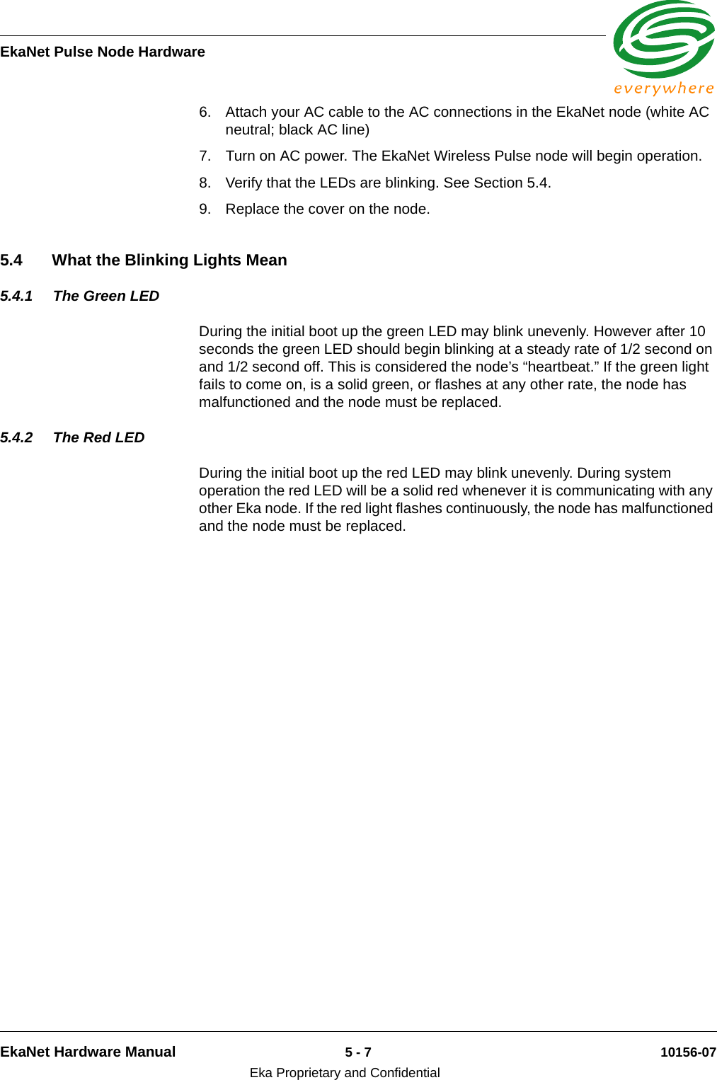 EkaNet Pulse Node HardwareEkaNet Hardware Manual 5 - 7 10156-07Eka Proprietary and Confidential6. Attach your AC cable to the AC connections in the EkaNet node (white AC neutral; black AC line)7. Turn on AC power. The EkaNet Wireless Pulse node will begin operation. 8. Verify that the LEDs are blinking. See Section 5.4.9. Replace the cover on the node.5.4 What the Blinking Lights Mean5.4.1 The Green LEDDuring the initial boot up the green LED may blink unevenly. However after 10 seconds the green LED should begin blinking at a steady rate of 1/2 second on and 1/2 second off. This is considered the node’s “heartbeat.” If the green light fails to come on, is a solid green, or flashes at any other rate, the node has malfunctioned and the node must be replaced. 5.4.2 The Red LEDDuring the initial boot up the red LED may blink unevenly. During system operation the red LED will be a solid red whenever it is communicating with any other Eka node. If the red light flashes continuously, the node has malfunctioned and the node must be replaced. 