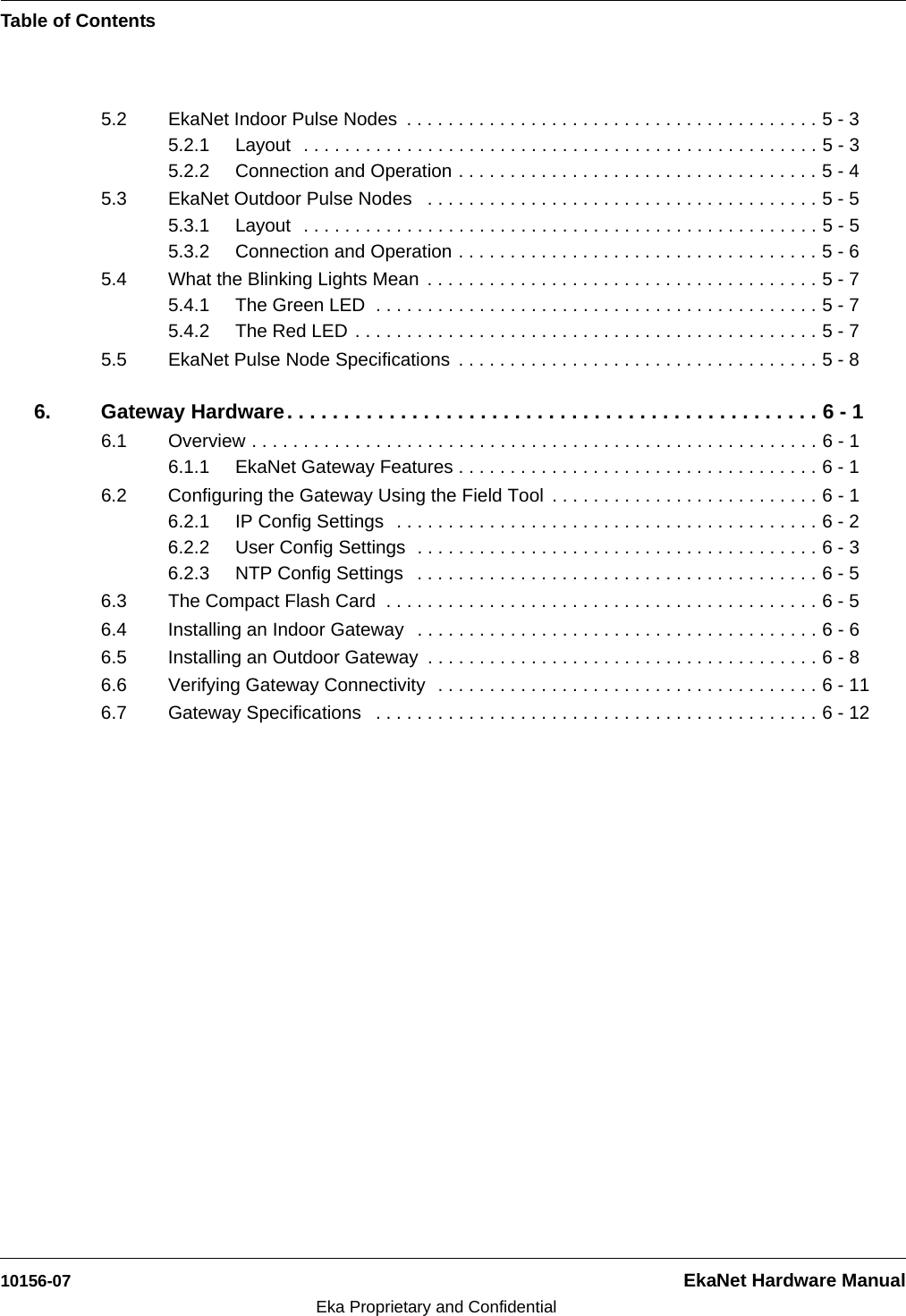 Table of Contents10156-07 EkaNet Hardware ManualEka Proprietary and Confidential5.2 EkaNet Indoor Pulse Nodes  . . . . . . . . . . . . . . . . . . . . . . . . . . . . . . . . . . . . . . . . 5 - 35.2.1 Layout  . . . . . . . . . . . . . . . . . . . . . . . . . . . . . . . . . . . . . . . . . . . . . . . . . . 5 - 35.2.2 Connection and Operation . . . . . . . . . . . . . . . . . . . . . . . . . . . . . . . . . . . 5 - 45.3 EkaNet Outdoor Pulse Nodes   . . . . . . . . . . . . . . . . . . . . . . . . . . . . . . . . . . . . . . 5 - 55.3.1 Layout  . . . . . . . . . . . . . . . . . . . . . . . . . . . . . . . . . . . . . . . . . . . . . . . . . . 5 - 55.3.2 Connection and Operation . . . . . . . . . . . . . . . . . . . . . . . . . . . . . . . . . . . 5 - 65.4 What the Blinking Lights Mean  . . . . . . . . . . . . . . . . . . . . . . . . . . . . . . . . . . . . . . 5 - 75.4.1 The Green LED  . . . . . . . . . . . . . . . . . . . . . . . . . . . . . . . . . . . . . . . . . . . 5 - 75.4.2 The Red LED . . . . . . . . . . . . . . . . . . . . . . . . . . . . . . . . . . . . . . . . . . . . . 5 - 75.5 EkaNet Pulse Node Specifications  . . . . . . . . . . . . . . . . . . . . . . . . . . . . . . . . . . . 5 - 86. Gateway Hardware. . . . . . . . . . . . . . . . . . . . . . . . . . . . . . . . . . . . . . . . . . . . . . . 6 - 16.1 Overview . . . . . . . . . . . . . . . . . . . . . . . . . . . . . . . . . . . . . . . . . . . . . . . . . . . . . . . 6 - 16.1.1 EkaNet Gateway Features . . . . . . . . . . . . . . . . . . . . . . . . . . . . . . . . . . . 6 - 16.2 Configuring the Gateway Using the Field Tool  . . . . . . . . . . . . . . . . . . . . . . . . . . 6 - 16.2.1 IP Config Settings  . . . . . . . . . . . . . . . . . . . . . . . . . . . . . . . . . . . . . . . . . 6 - 26.2.2 User Config Settings  . . . . . . . . . . . . . . . . . . . . . . . . . . . . . . . . . . . . . . . 6 - 36.2.3 NTP Config Settings   . . . . . . . . . . . . . . . . . . . . . . . . . . . . . . . . . . . . . . . 6 - 56.3 The Compact Flash Card  . . . . . . . . . . . . . . . . . . . . . . . . . . . . . . . . . . . . . . . . . . 6 - 56.4 Installing an Indoor Gateway   . . . . . . . . . . . . . . . . . . . . . . . . . . . . . . . . . . . . . . . 6 - 66.5 Installing an Outdoor Gateway  . . . . . . . . . . . . . . . . . . . . . . . . . . . . . . . . . . . . . . 6 - 86.6 Verifying Gateway Connectivity  . . . . . . . . . . . . . . . . . . . . . . . . . . . . . . . . . . . . . 6 - 116.7 Gateway Specifications   . . . . . . . . . . . . . . . . . . . . . . . . . . . . . . . . . . . . . . . . . . . 6 - 12