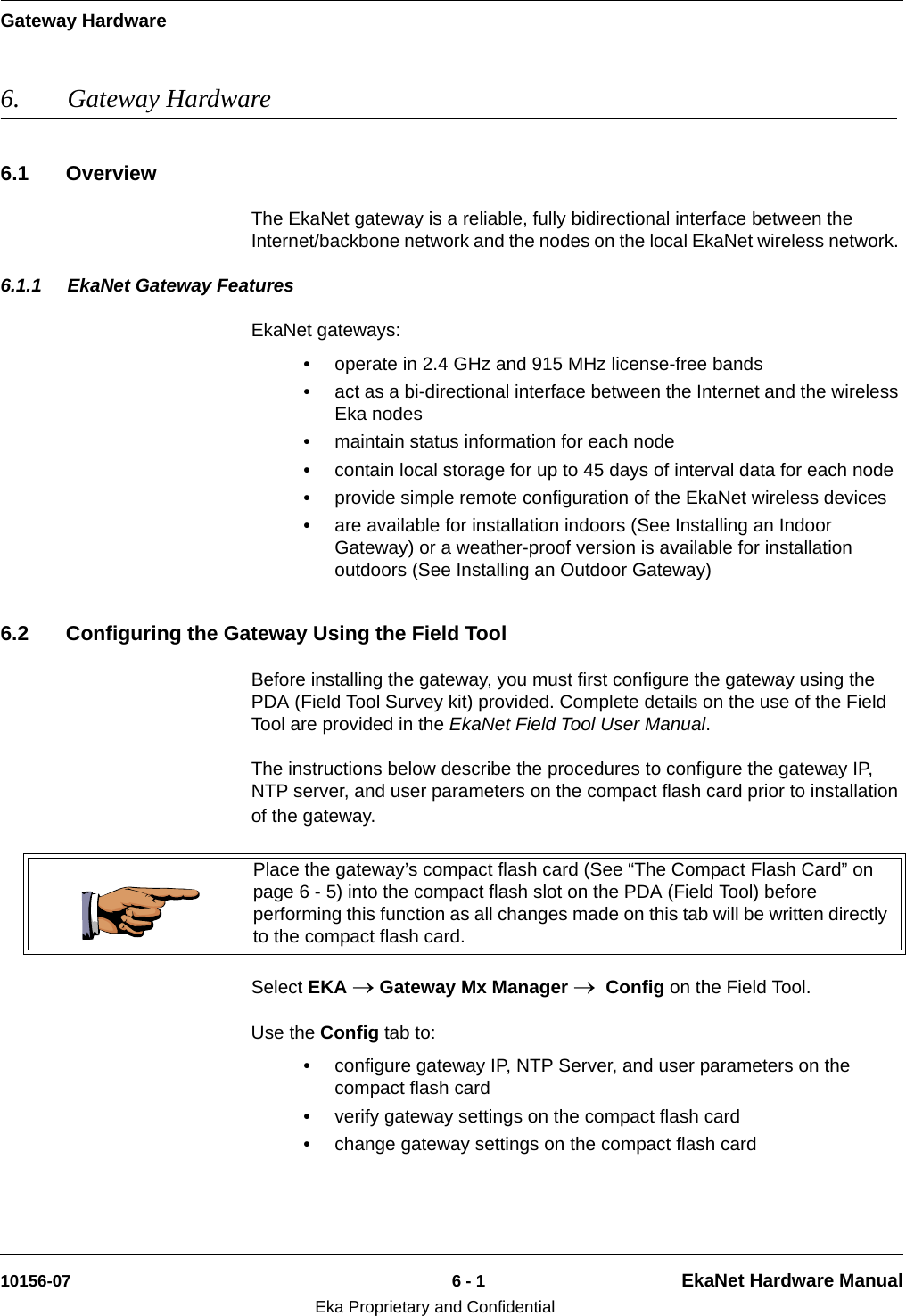 Gateway Hardware10156-07 6 - 1 EkaNet Hardware ManualEka Proprietary and Confidential6. Gateway Hardware6.1 OverviewThe EkaNet gateway is a reliable, fully bidirectional interface between the Internet/backbone network and the nodes on the local EkaNet wireless network. 6.1.1 EkaNet Gateway FeaturesEkaNet gateways:•operate in 2.4 GHz and 915 MHz license-free bands•act as a bi-directional interface between the Internet and the wireless Eka nodes•maintain status information for each node•contain local storage for up to 45 days of interval data for each node•provide simple remote configuration of the EkaNet wireless devices•are available for installation indoors (See Installing an Indoor Gateway) or a weather-proof version is available for installation outdoors (See Installing an Outdoor Gateway)6.2 Configuring the Gateway Using the Field ToolBefore installing the gateway, you must first configure the gateway using the PDA (Field Tool Survey kit) provided. Complete details on the use of the Field Tool are provided in the EkaNet Field Tool User Manual.The instructions below describe the procedures to configure the gateway IP, NTP server, and user parameters on the compact flash card prior to installation of the gateway.    Select EKA → Gateway Mx Manager →  Config on the Field Tool. Use the Config tab to:•configure gateway IP, NTP Server, and user parameters on the compact flash card•verify gateway settings on the compact flash card•change gateway settings on the compact flash cardPlace the gateway’s compact flash card (See “The Compact Flash Card” on page 6 - 5) into the compact flash slot on the PDA (Field Tool) before performing this function as all changes made on this tab will be written directly to the compact flash card.