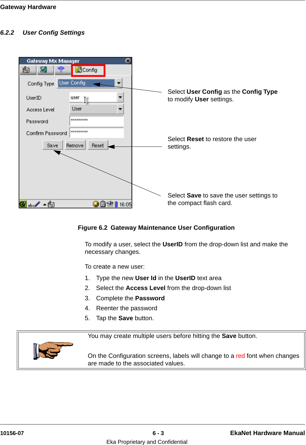 Gateway Hardware10156-07 6 - 3 EkaNet Hardware ManualEka Proprietary and Confidential6.2.2 User Config SettingsTo modify a user, select the UserID from the drop-down list and make the necessary changes.To create a new user: 1. Type the new User Id in the UserID text area2. Select the Access Level from the drop-down list3. Complete the Password4. Reenter the password5. Tap the Save button. Figure 6.2 Gateway Maintenance User ConfigurationSelect User Config as the Config Type to modify User settings.Select Reset to restore the user settings.Select Save to save the user settings to the compact flash card. You may create multiple users before hitting the Save button.On the Configuration screens, labels will change to a red font when changes are made to the associated values.