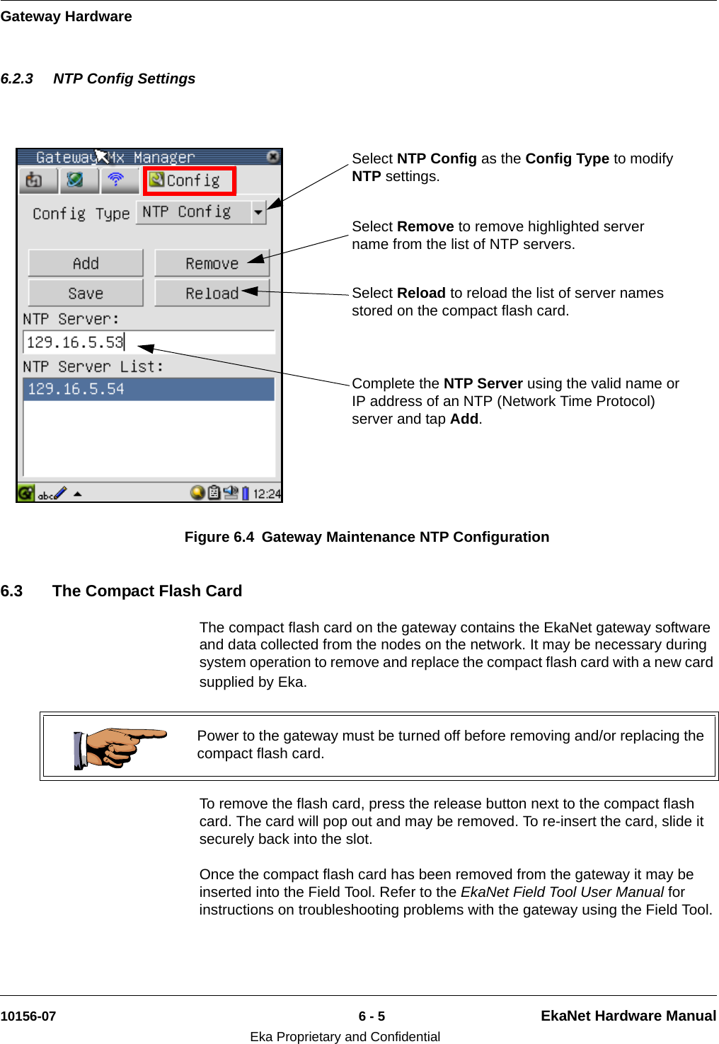 Gateway Hardware10156-07 6 - 5 EkaNet Hardware ManualEka Proprietary and Confidential6.2.3 NTP Config Settings6.3 The Compact Flash CardThe compact flash card on the gateway contains the EkaNet gateway software and data collected from the nodes on the network. It may be necessary during system operation to remove and replace the compact flash card with a new card supplied by Eka.To remove the flash card, press the release button next to the compact flash card. The card will pop out and may be removed. To re-insert the card, slide it securely back into the slot. Once the compact flash card has been removed from the gateway it may be inserted into the Field Tool. Refer to the EkaNet Field Tool User Manual for instructions on troubleshooting problems with the gateway using the Field Tool.Figure 6.4 Gateway Maintenance NTP ConfigurationSelect NTP Config as the Config Type to modify NTP settings.Complete the NTP Server using the valid name or IP address of an NTP (Network Time Protocol) server and tap Add.Select Remove to remove highlighted server name from the list of NTP servers. Select Reload to reload the list of server names stored on the compact flash card. Power to the gateway must be turned off before removing and/or replacing the compact flash card.