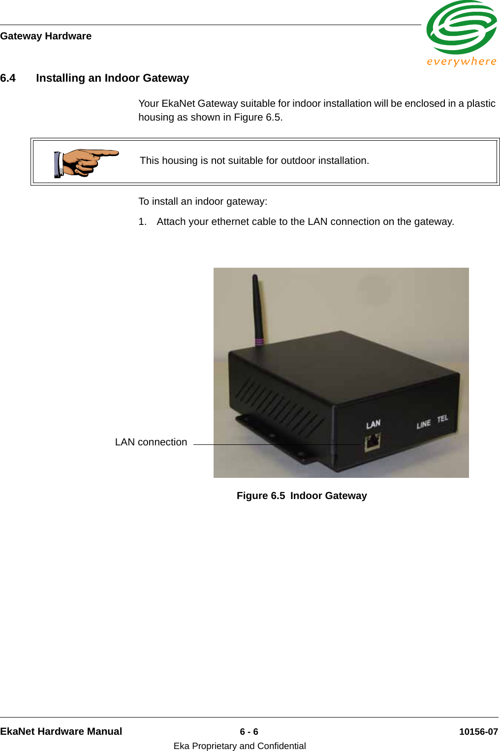 Gateway HardwareEkaNet Hardware Manual 6 - 6 10156-07Eka Proprietary and Confidential6.4 Installing an Indoor GatewayYour EkaNet Gateway suitable for indoor installation will be enclosed in a plastic housing as shown in Figure 6.5. To install an indoor gateway:1. Attach your ethernet cable to the LAN connection on the gateway.This housing is not suitable for outdoor installation.Figure 6.5 Indoor Gateway LAN connection