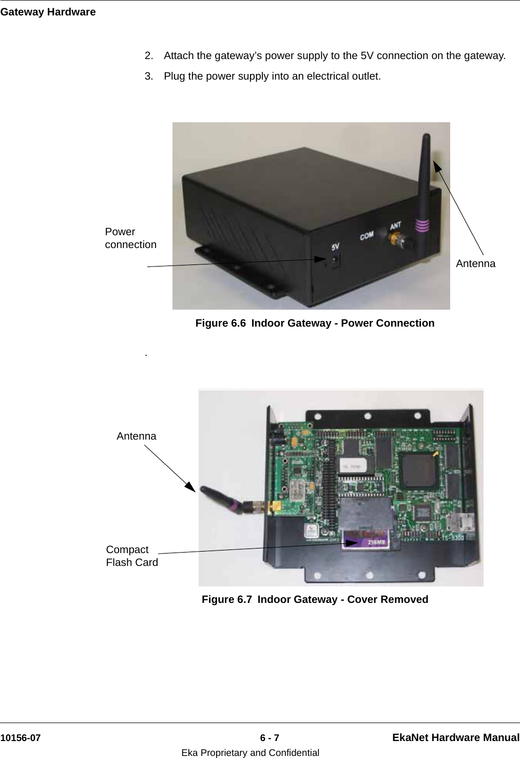 Gateway Hardware10156-07 6 - 7 EkaNet Hardware ManualEka Proprietary and Confidential2. Attach the gateway’s power supply to the 5V connection on the gateway. 3. Plug the power supply into an electrical outlet. . Figure 6.6 Indoor Gateway - Power ConnectionAntennaPower connectionFigure 6.7 Indoor Gateway - Cover RemovedCompact Flash Card Antenna