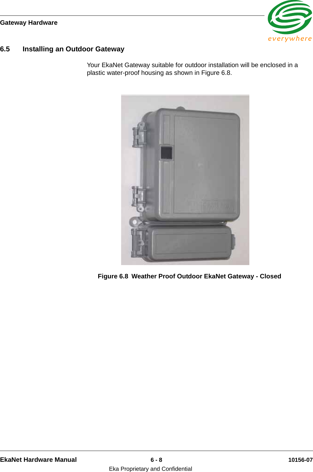 Gateway HardwareEkaNet Hardware Manual 6 - 8 10156-07Eka Proprietary and Confidential6.5 Installing an Outdoor GatewayYour EkaNet Gateway suitable for outdoor installation will be enclosed in a plastic water-proof housing as shown in Figure 6.8.Figure 6.8 Weather Proof Outdoor EkaNet Gateway - Closed