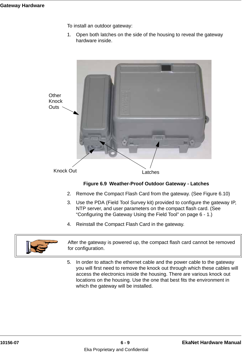 Gateway Hardware10156-07 6 - 9 EkaNet Hardware ManualEka Proprietary and ConfidentialTo install an outdoor gateway:1. Open both latches on the side of the housing to reveal the gateway hardware inside.2. Remove the Compact Flash Card from the gateway. (See Figure 6.10)3. Use the PDA (Field Tool Survey kit) provided to configure the gateway IP, NTP server, and user parameters on the compact flash card. (See “Configuring the Gateway Using the Field Tool” on page 6 - 1.)4. Reinstall the Compact Flash Card in the gateway. 5. In order to attach the ethernet cable and the power cable to the gateway you will first need to remove the knock out through which these cables will access the electronics inside the housing. There are various knock out locations on the housing. Use the one that best fits the environment in which the gateway will be installed.Figure 6.9 Weather-Proof Outdoor Gateway - LatchesLatchesKnock OutOther Knock Outs After the gateway is powered up, the compact flash card cannot be removed for configuration.