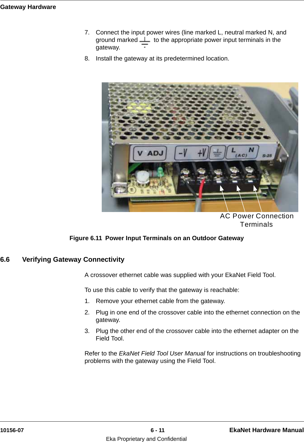 Gateway Hardware10156-07 6 - 11 EkaNet Hardware ManualEka Proprietary and Confidential7. Connect the input power wires (line marked L, neutral marked N, and ground marked      )  to the appropriate power input terminals in the gateway.8. Install the gateway at its predetermined location.6.6 Verifying Gateway ConnectivityA crossover ethernet cable was supplied with your EkaNet Field Tool. To use this cable to verify that the gateway is reachable:1. Remove your ethernet cable from the gateway.2. Plug in one end of the crossover cable into the ethernet connection on the gateway.3. Plug the other end of the crossover cable into the ethernet adapter on the Field Tool.Refer to the EkaNet Field Tool User Manual for instructions on troubleshooting problems with the gateway using the Field Tool.Figure 6.11 Power Input Terminals on an Outdoor GatewayAC Power Connection Terminals