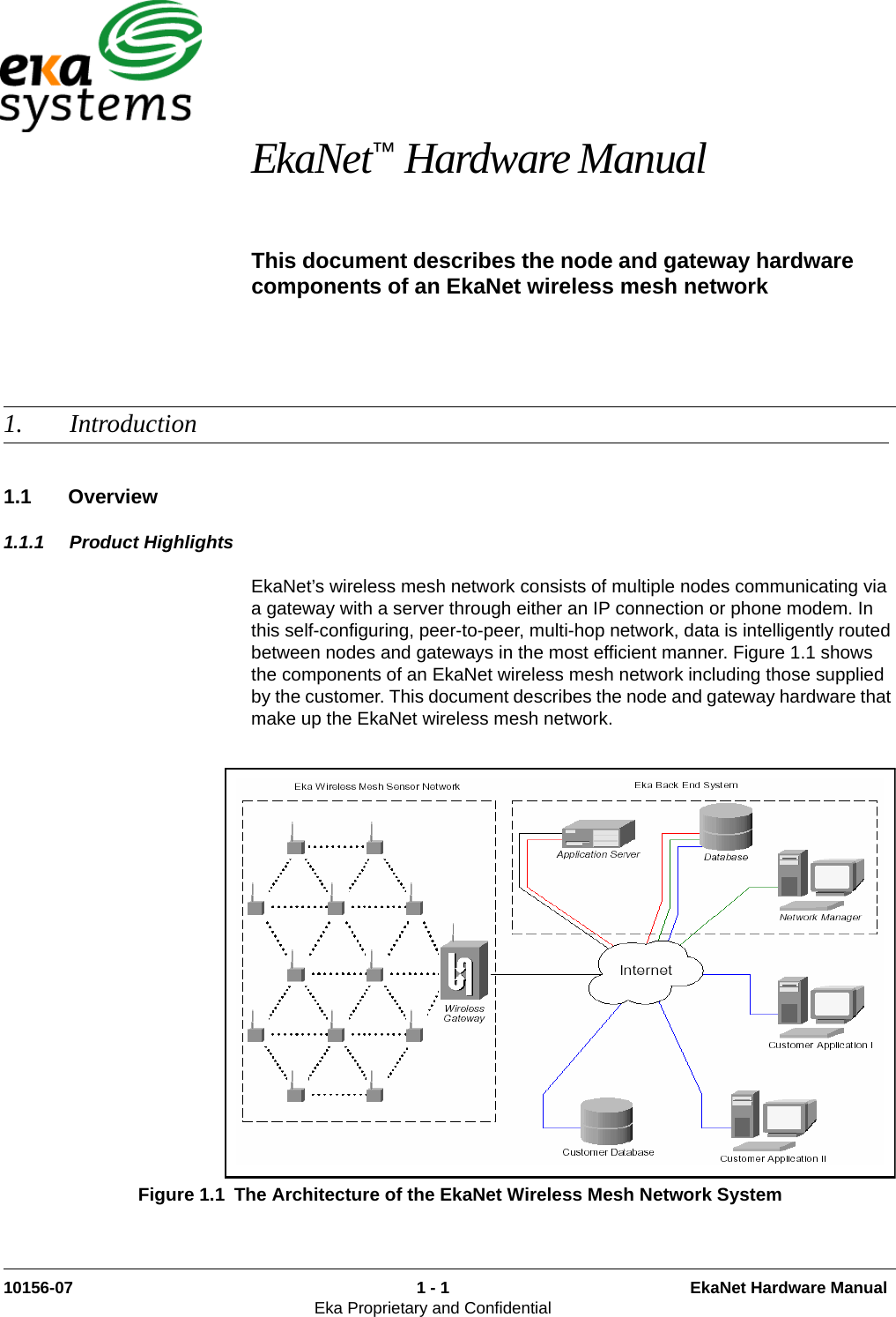 10156-07 1 - 1 EkaNet Hardware ManualEka Proprietary and Confidential EkaNet™ Hardware ManualThis document describes the node and gateway hardware components of an EkaNet wireless mesh network 1. Introduction1.1 Overview1.1.1 Product HighlightsEkaNet’s wireless mesh network consists of multiple nodes communicating via a gateway with a server through either an IP connection or phone modem. In this self-configuring, peer-to-peer, multi-hop network, data is intelligently routed between nodes and gateways in the most efficient manner. Figure 1.1 shows the components of an EkaNet wireless mesh network including those supplied by the customer. This document describes the node and gateway hardware that make up the EkaNet wireless mesh network. Figure 1.1 The Architecture of the EkaNet Wireless Mesh Network System 