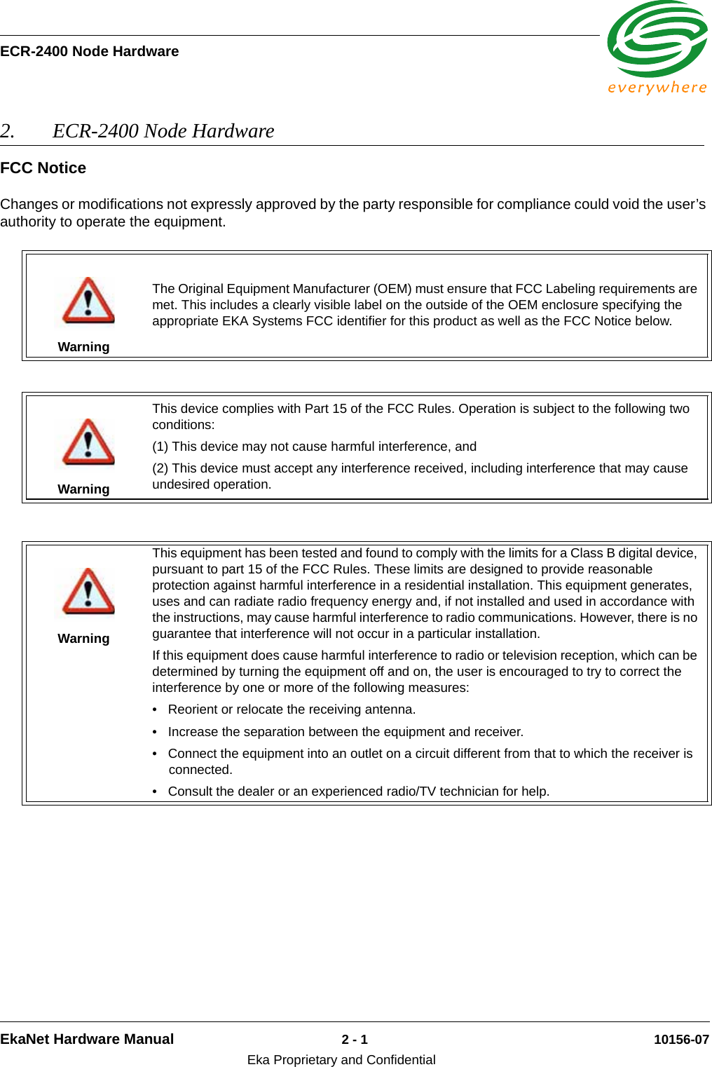 ECR-2400 Node HardwareEkaNet Hardware Manual 2 - 1 10156-07Eka Proprietary and Confidential2. ECR-2400 Node Hardware FCC NoticeChanges or modifications not expressly approved by the party responsible for compliance could void the user’s authority to operate the equipment.WarningThe Original Equipment Manufacturer (OEM) must ensure that FCC Labeling requirements are met. This includes a clearly visible label on the outside of the OEM enclosure specifying the appropriate EKA Systems FCC identifier for this product as well as the FCC Notice below.WarningThis device complies with Part 15 of the FCC Rules. Operation is subject to the following two conditions:(1) This device may not cause harmful interference, and(2) This device must accept any interference received, including interference that may cause undesired operation.WarningThis equipment has been tested and found to comply with the limits for a Class B digital device, pursuant to part 15 of the FCC Rules. These limits are designed to provide reasonable protection against harmful interference in a residential installation. This equipment generates, uses and can radiate radio frequency energy and, if not installed and used in accordance with the instructions, may cause harmful interference to radio communications. However, there is no guarantee that interference will not occur in a particular installation. If this equipment does cause harmful interference to radio or television reception, which can be determined by turning the equipment off and on, the user is encouraged to try to correct the interference by one or more of the following measures:  • Reorient or relocate the receiving antenna. • Increase the separation between the equipment and receiver. • Connect the equipment into an outlet on a circuit different from that to which the receiver is connected. • Consult the dealer or an experienced radio/TV technician for help.