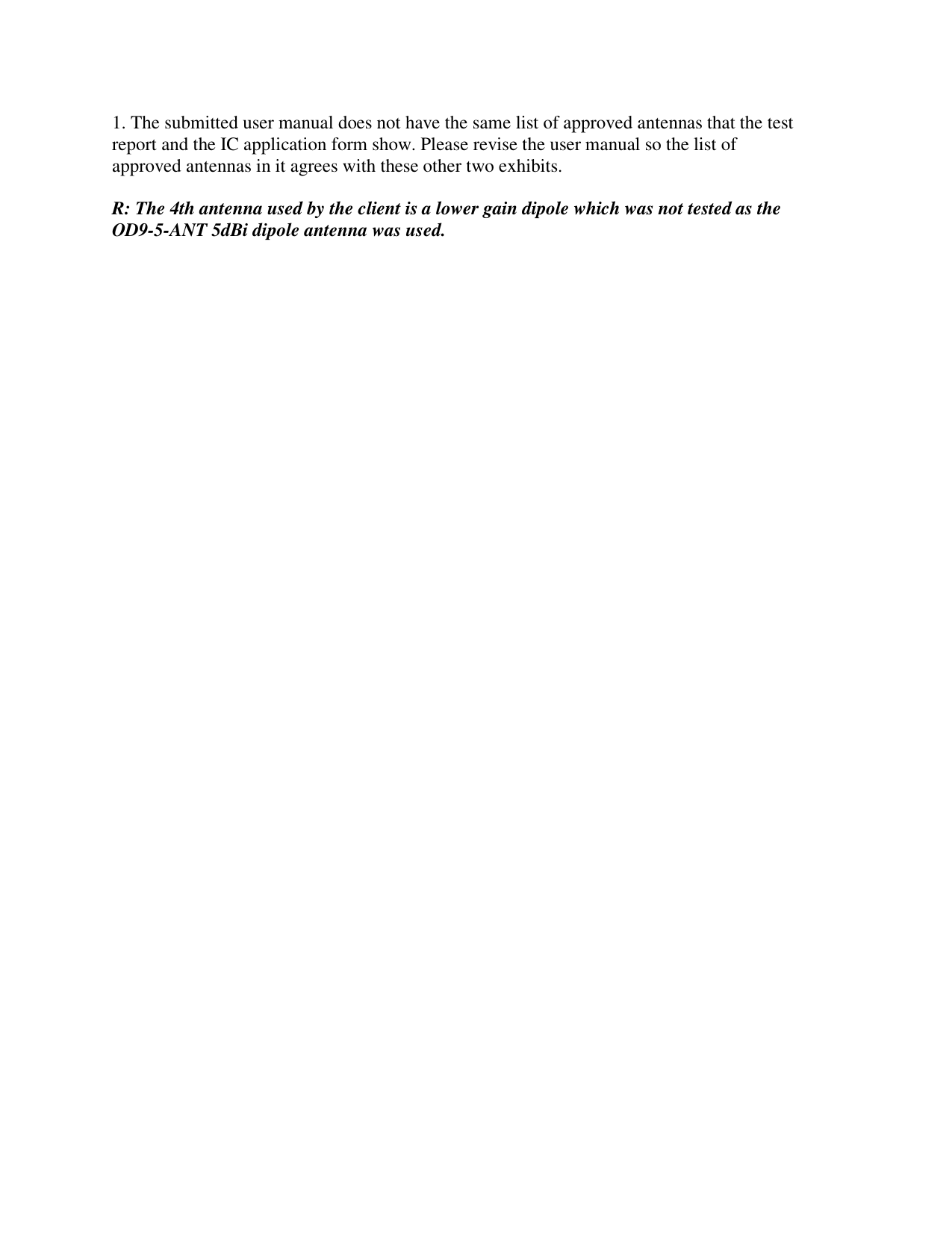 1. The submitted user manual does not have the same list of approved antennas that the test report and the IC application form show. Please revise the user manual so the list of approved antennas in it agrees with these other two exhibits.  R: The 4th antenna used by the client is a lower gain dipole which was not tested as the OD9-5-ANT 5dBi dipole antenna was used. 