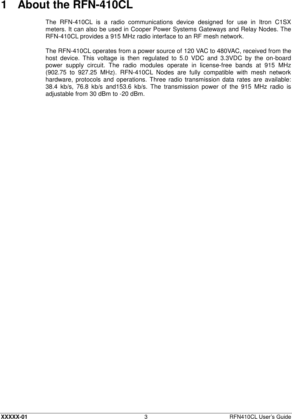  XXXXX-01 3  RFN410CL User’s Guide 1  About the RFN-410CL The  RFN-410CL  is  a  radio  communications  device  designed  for  use  in  Itron  C1SX meters. It can also be used in Cooper Power Systems Gateways and Relay Nodes. The RFN-410CL provides a 915 MHz radio interface to an RF mesh network. The RFN-410CL operates from a power source of 120 VAC to 480VAC, received from the host  device.  This  voltage  is  then  regulated  to  5.0  VDC  and  3.3VDC  by  the  on-board power  supply  circuit.  The  radio  modules  operate  in  license-free  bands  at  915  MHz (902.75  to  927.25  MHz).  RFN-410CL  Nodes  are  fully  compatible  with  mesh  network hardware, protocols  and  operations. Three radio transmission data rates are available: 38.4  kb/s,  76.8  kb/s  and153.6  kb/s.  The  transmission  power  of  the  915  MHz  radio  is adjustable from 30 dBm to -20 dBm. 