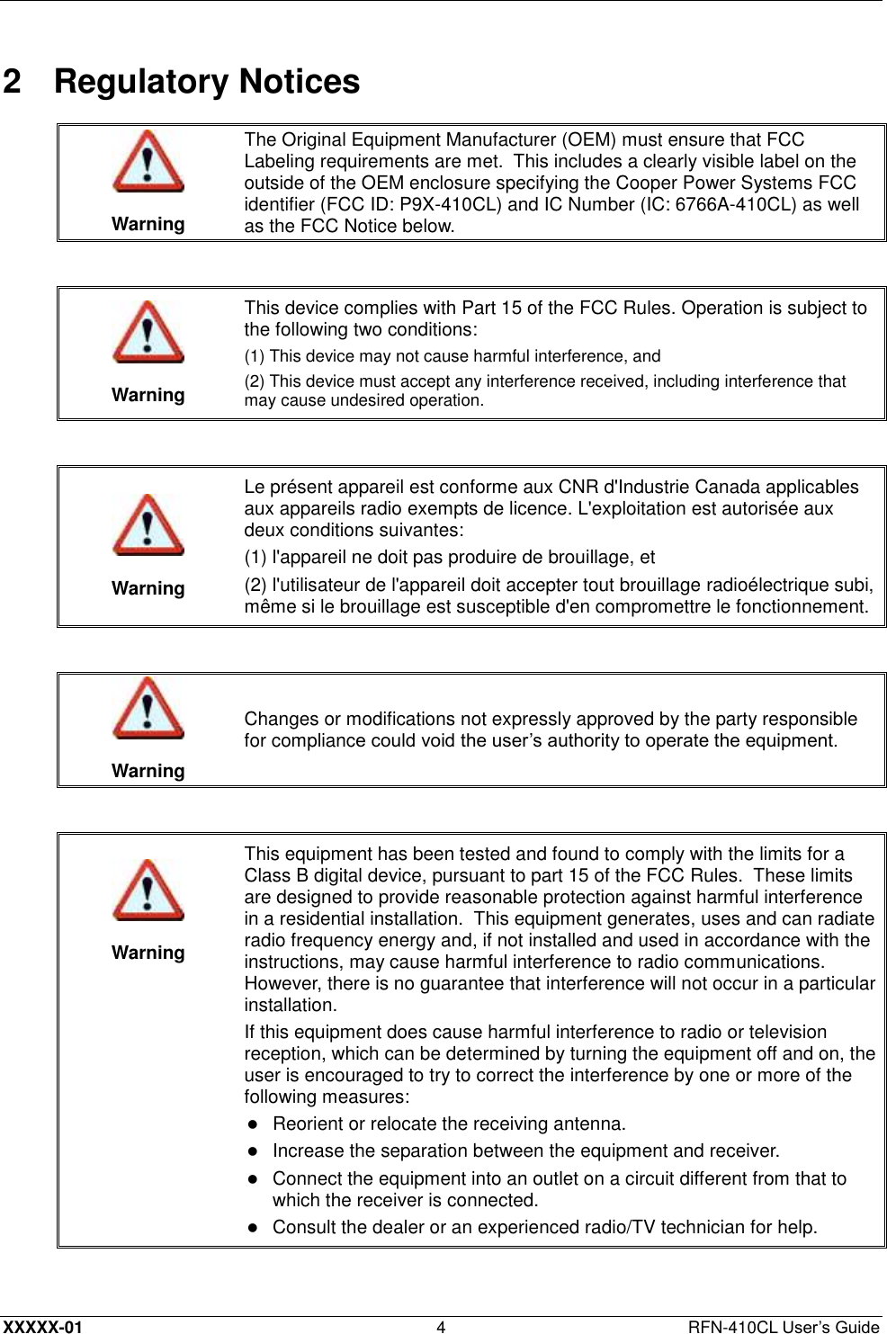  XXXXX-01 4  RFN-410CL User’s Guide 2  Regulatory Notices   Warning The Original Equipment Manufacturer (OEM) must ensure that FCC Labeling requirements are met.  This includes a clearly visible label on the outside of the OEM enclosure specifying the Cooper Power Systems FCC identifier (FCC ID: P9X-410CL) and IC Number (IC: 6766A-410CL) as well as the FCC Notice below.    Warning This device complies with Part 15 of the FCC Rules. Operation is subject to the following two conditions:  (1) This device may not cause harmful interference, and (2) This device must accept any interference received, including interference that may cause undesired operation.    Warning Le présent appareil est conforme aux CNR d&apos;Industrie Canada applicables aux appareils radio exempts de licence. L&apos;exploitation est autorisée aux deux conditions suivantes: (1) l&apos;appareil ne doit pas produire de brouillage, et (2) l&apos;utilisateur de l&apos;appareil doit accepter tout brouillage radioélectrique subi, même si le brouillage est susceptible d&apos;en compromettre le fonctionnement.    Warning Changes or modifications not expressly approved by the party responsible for compliance could void the user’s authority to operate the equipment.     Warning This equipment has been tested and found to comply with the limits for a Class B digital device, pursuant to part 15 of the FCC Rules.  These limits are designed to provide reasonable protection against harmful interference in a residential installation.  This equipment generates, uses and can radiate radio frequency energy and, if not installed and used in accordance with the instructions, may cause harmful interference to radio communications.  However, there is no guarantee that interference will not occur in a particular installation. If this equipment does cause harmful interference to radio or television reception, which can be determined by turning the equipment off and on, the user is encouraged to try to correct the interference by one or more of the following measures:  Reorient or relocate the receiving antenna.   Increase the separation between the equipment and receiver.   Connect the equipment into an outlet on a circuit different from that to which the receiver is connected.   Consult the dealer or an experienced radio/TV technician for help.  