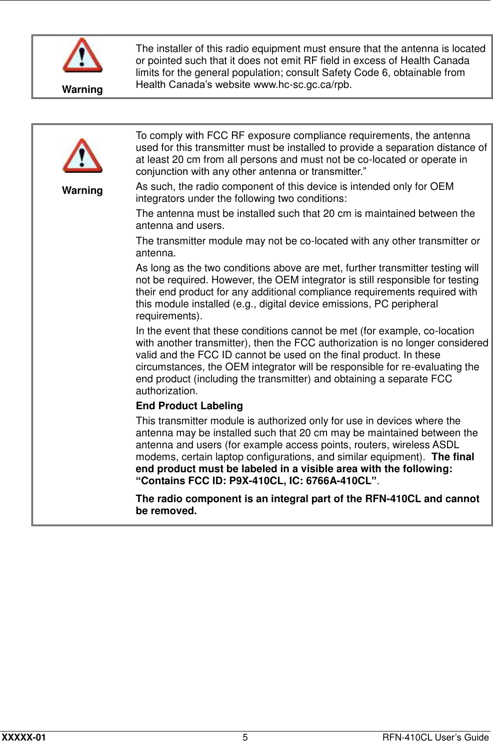  XXXXX-01 5  RFN-410CL User’s Guide   Warning The installer of this radio equipment must ensure that the antenna is located or pointed such that it does not emit RF field in excess of Health Canada limits for the general population; consult Safety Code 6, obtainable from Health Canada’s website www.hc-sc.gc.ca/rpb.     Warning To comply with FCC RF exposure compliance requirements, the antenna used for this transmitter must be installed to provide a separation distance of at least 20 cm from all persons and must not be co-located or operate in conjunction with any other antenna or transmitter.” As such, the radio component of this device is intended only for OEM integrators under the following two conditions: The antenna must be installed such that 20 cm is maintained between the antenna and users. The transmitter module may not be co-located with any other transmitter or antenna. As long as the two conditions above are met, further transmitter testing will not be required. However, the OEM integrator is still responsible for testing their end product for any additional compliance requirements required with this module installed (e.g., digital device emissions, PC peripheral requirements). In the event that these conditions cannot be met (for example, co-location with another transmitter), then the FCC authorization is no longer considered valid and the FCC ID cannot be used on the final product. In these circumstances, the OEM integrator will be responsible for re-evaluating the end product (including the transmitter) and obtaining a separate FCC authorization. End Product Labeling This transmitter module is authorized only for use in devices where the antenna may be installed such that 20 cm may be maintained between the antenna and users (for example access points, routers, wireless ASDL modems, certain laptop configurations, and similar equipment).  The final end product must be labeled in a visible area with the following: “Contains FCC ID: P9X-410CL, IC: 6766A-410CL”. The radio component is an integral part of the RFN-410CL and cannot be removed.  