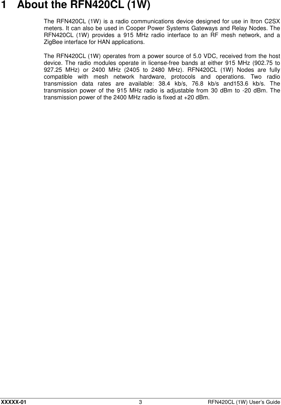 XXXXX-01 3  RFN420CL (1W) User’s Guide 1  About the RFN420CL (1W) The RFN420CL (1W) is a radio communications device designed for use in Itron C2SX meters. It can also be used in Cooper Power Systems Gateways and Relay Nodes. The RFN420CL  (1W)  provides  a  915  MHz  radio  interface  to  an  RF  mesh  network,  and  a ZigBee interface for HAN applications. The RFN420CL (1W) operates from a power source of 5.0 VDC, received from the host device. The radio modules operate in license-free bands  at either  915  MHz (902.75 to 927.25  MHz)  or  2400  MHz  (2405  to  2480  MHz).  RFN420CL  (1W)  Nodes  are  fully compatible  with  mesh  network  hardware,  protocols  and  operations.  Two  radio transmission  data  rates  are  available:  38.4  kb/s,  76.8  kb/s  and153.6  kb/s.  The transmission power  of the  915  MHz radio is adjustable from 30 dBm to -20 dBm. The transmission power of the 2400 MHz radio is fixed at +20 dBm. 