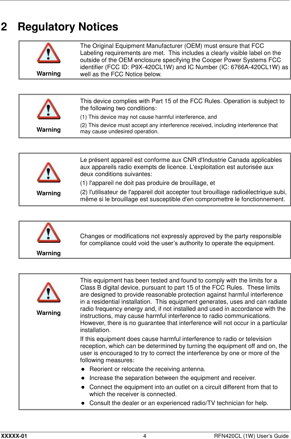  XXXXX-01 4  RFN420CL (1W) User’s Guide 2  Regulatory Notices   Warning The Original Equipment Manufacturer (OEM) must ensure that FCC Labeling requirements are met.  This includes a clearly visible label on the outside of the OEM enclosure specifying the Cooper Power Systems FCC identifier (FCC ID: P9X-420CL1W) and IC Number (IC: 6766A-420CL1W) as well as the FCC Notice below.    Warning This device complies with Part 15 of the FCC Rules. Operation is subject to the following two conditions:  (1) This device may not cause harmful interference, and (2) This device must accept any interference received, including interference that may cause undesired operation.    Warning Le présent appareil est conforme aux CNR d&apos;Industrie Canada applicables aux appareils radio exempts de licence. L&apos;exploitation est autorisée aux deux conditions suivantes: (1) l&apos;appareil ne doit pas produire de brouillage, et (2) l&apos;utilisateur de l&apos;appareil doit accepter tout brouillage radioélectrique subi, même si le brouillage est susceptible d&apos;en compromettre le fonctionnement.    Warning Changes or modifications not expressly approved by the party responsible for compliance could void the user’s authority to operate the equipment.     Warning This equipment has been tested and found to comply with the limits for a Class B digital device, pursuant to part 15 of the FCC Rules.  These limits are designed to provide reasonable protection against harmful interference in a residential installation.  This equipment generates, uses and can radiate radio frequency energy and, if not installed and used in accordance with the instructions, may cause harmful interference to radio communications.  However, there is no guarantee that interference will not occur in a particular installation. If this equipment does cause harmful interference to radio or television reception, which can be determined by turning the equipment off and on, the user is encouraged to try to correct the interference by one or more of the following measures:  Reorient or relocate the receiving antenna.   Increase the separation between the equipment and receiver.   Connect the equipment into an outlet on a circuit different from that to which the receiver is connected.   Consult the dealer or an experienced radio/TV technician for help.  