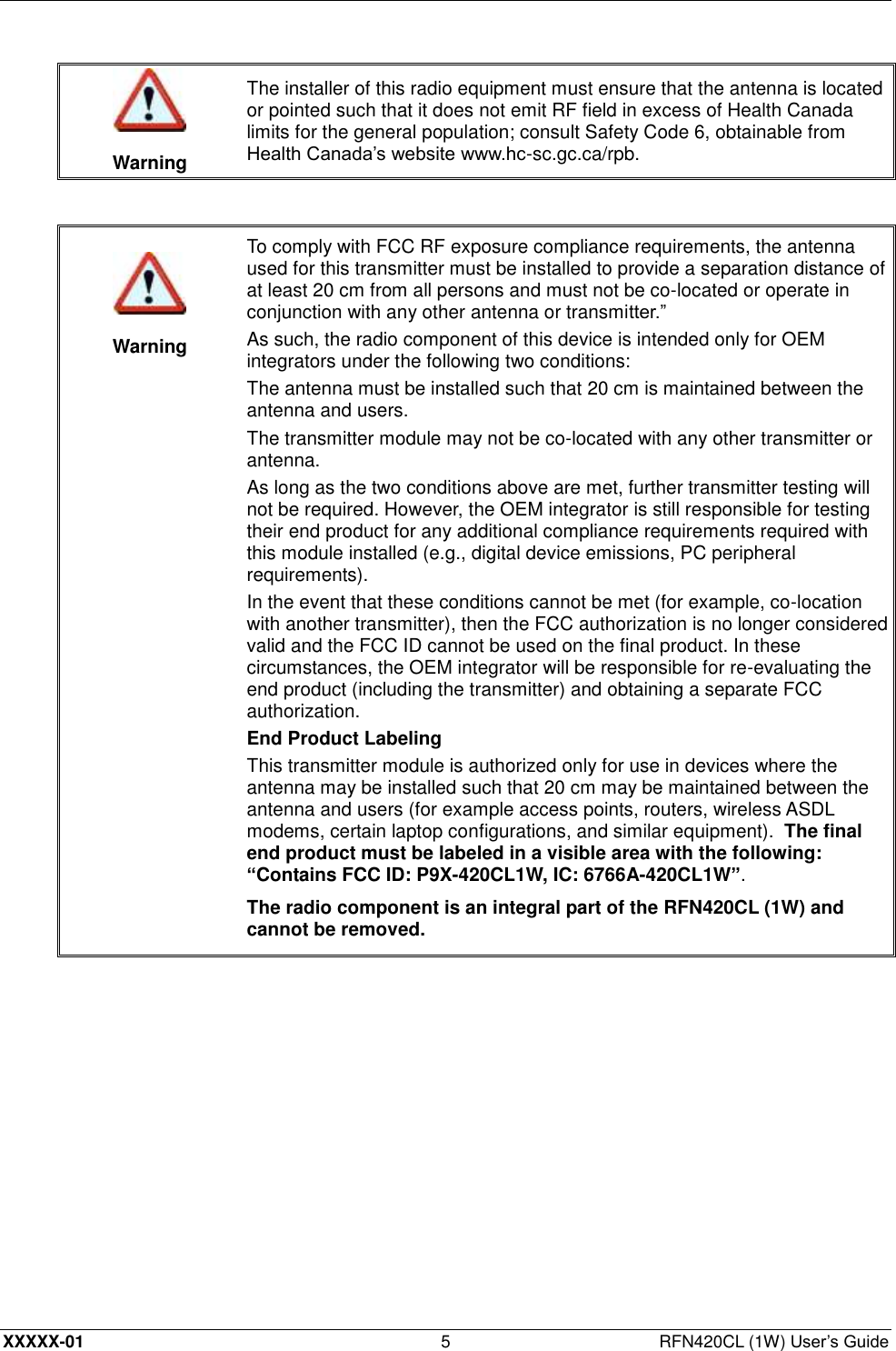  XXXXX-01 5  RFN420CL (1W) User’s Guide   Warning The installer of this radio equipment must ensure that the antenna is located or pointed such that it does not emit RF field in excess of Health Canada limits for the general population; consult Safety Code 6, obtainable from Health Canada’s website www.hc-sc.gc.ca/rpb.     Warning To comply with FCC RF exposure compliance requirements, the antenna used for this transmitter must be installed to provide a separation distance of at least 20 cm from all persons and must not be co-located or operate in conjunction with any other antenna or transmitter.” As such, the radio component of this device is intended only for OEM integrators under the following two conditions: The antenna must be installed such that 20 cm is maintained between the antenna and users. The transmitter module may not be co-located with any other transmitter or antenna. As long as the two conditions above are met, further transmitter testing will not be required. However, the OEM integrator is still responsible for testing their end product for any additional compliance requirements required with this module installed (e.g., digital device emissions, PC peripheral requirements). In the event that these conditions cannot be met (for example, co-location with another transmitter), then the FCC authorization is no longer considered valid and the FCC ID cannot be used on the final product. In these circumstances, the OEM integrator will be responsible for re-evaluating the end product (including the transmitter) and obtaining a separate FCC authorization. End Product Labeling This transmitter module is authorized only for use in devices where the antenna may be installed such that 20 cm may be maintained between the antenna and users (for example access points, routers, wireless ASDL modems, certain laptop configurations, and similar equipment).  The final end product must be labeled in a visible area with the following: “Contains FCC ID: P9X-420CL1W, IC: 6766A-420CL1W”. The radio component is an integral part of the RFN420CL (1W) and cannot be removed.  