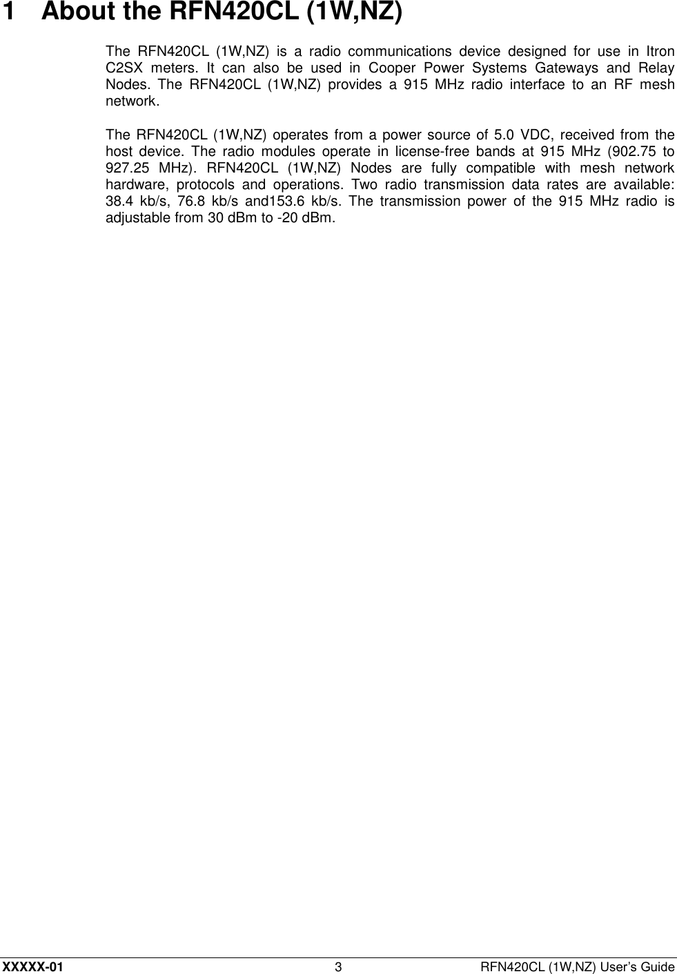  XXXXX-01 3  RFN420CL (1W,NZ) User’s Guide 1  About the RFN420CL (1W,NZ) The  RFN420CL  (1W,NZ)  is  a  radio  communications  device  designed  for  use  in  Itron C2SX  meters.  It  can  also  be  used  in  Cooper  Power  Systems  Gateways  and  Relay Nodes.  The  RFN420CL  (1W,NZ)  provides  a  915  MHz  radio  interface  to  an  RF  mesh network. The RFN420CL (1W,NZ) operates from a power source of 5.0 VDC, received from the host  device.  The  radio  modules  operate  in  license-free  bands  at  915  MHz  (902.75  to 927.25  MHz).  RFN420CL  (1W,NZ)  Nodes  are  fully  compatible  with  mesh  network hardware,  protocols  and  operations.  Two  radio  transmission  data  rates  are  available: 38.4  kb/s,  76.8  kb/s  and153.6  kb/s.  The  transmission  power  of  the  915  MHz  radio  is adjustable from 30 dBm to -20 dBm. 