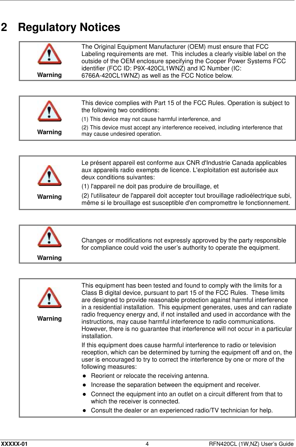  XXXXX-01 4  RFN420CL (1W,NZ) User’s Guide 2  Regulatory Notices   Warning The Original Equipment Manufacturer (OEM) must ensure that FCC Labeling requirements are met.  This includes a clearly visible label on the outside of the OEM enclosure specifying the Cooper Power Systems FCC identifier (FCC ID: P9X-420CL1WNZ) and IC Number (IC: 6766A-420CL1WNZ) as well as the FCC Notice below.    Warning This device complies with Part 15 of the FCC Rules. Operation is subject to the following two conditions:  (1) This device may not cause harmful interference, and (2) This device must accept any interference received, including interference that may cause undesired operation.    Warning Le présent appareil est conforme aux CNR d&apos;Industrie Canada applicables aux appareils radio exempts de licence. L&apos;exploitation est autorisée aux deux conditions suivantes: (1) l&apos;appareil ne doit pas produire de brouillage, et (2) l&apos;utilisateur de l&apos;appareil doit accepter tout brouillage radioélectrique subi, même si le brouillage est susceptible d&apos;en compromettre le fonctionnement.    Warning Changes or modifications not expressly approved by the party responsible for compliance could void the user’s authority to operate the equipment.     Warning This equipment has been tested and found to comply with the limits for a Class B digital device, pursuant to part 15 of the FCC Rules.  These limits are designed to provide reasonable protection against harmful interference in a residential installation.  This equipment generates, uses and can radiate radio frequency energy and, if not installed and used in accordance with the instructions, may cause harmful interference to radio communications.  However, there is no guarantee that interference will not occur in a particular installation. If this equipment does cause harmful interference to radio or television reception, which can be determined by turning the equipment off and on, the user is encouraged to try to correct the interference by one or more of the following measures:  Reorient or relocate the receiving antenna.   Increase the separation between the equipment and receiver.   Connect the equipment into an outlet on a circuit different from that to which the receiver is connected.   Consult the dealer or an experienced radio/TV technician for help.  