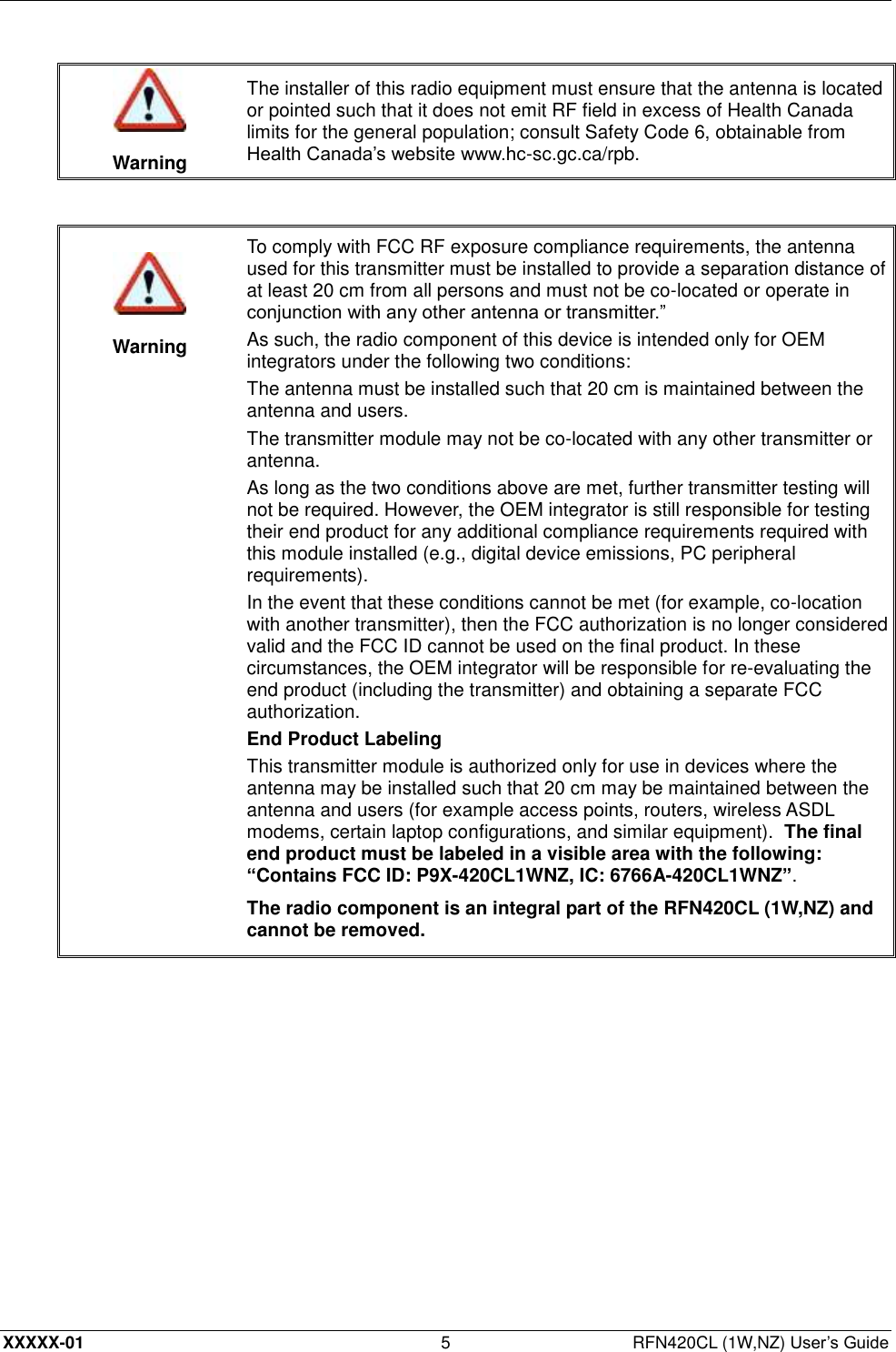  XXXXX-01 5  RFN420CL (1W,NZ) User’s Guide   Warning The installer of this radio equipment must ensure that the antenna is located or pointed such that it does not emit RF field in excess of Health Canada limits for the general population; consult Safety Code 6, obtainable from Health Canada’s website www.hc-sc.gc.ca/rpb.     Warning To comply with FCC RF exposure compliance requirements, the antenna used for this transmitter must be installed to provide a separation distance of at least 20 cm from all persons and must not be co-located or operate in conjunction with any other antenna or transmitter.” As such, the radio component of this device is intended only for OEM integrators under the following two conditions: The antenna must be installed such that 20 cm is maintained between the antenna and users. The transmitter module may not be co-located with any other transmitter or antenna. As long as the two conditions above are met, further transmitter testing will not be required. However, the OEM integrator is still responsible for testing their end product for any additional compliance requirements required with this module installed (e.g., digital device emissions, PC peripheral requirements). In the event that these conditions cannot be met (for example, co-location with another transmitter), then the FCC authorization is no longer considered valid and the FCC ID cannot be used on the final product. In these circumstances, the OEM integrator will be responsible for re-evaluating the end product (including the transmitter) and obtaining a separate FCC authorization. End Product Labeling This transmitter module is authorized only for use in devices where the antenna may be installed such that 20 cm may be maintained between the antenna and users (for example access points, routers, wireless ASDL modems, certain laptop configurations, and similar equipment).  The final end product must be labeled in a visible area with the following: “Contains FCC ID: P9X-420CL1WNZ, IC: 6766A-420CL1WNZ”. The radio component is an integral part of the RFN420CL (1W,NZ) and cannot be removed.  