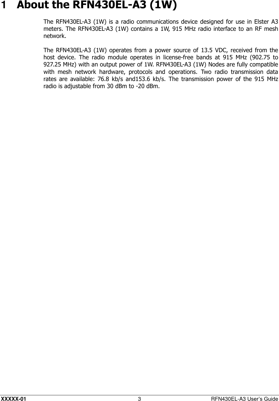  XXXXX-01 3  RFN430EL-A3 User’s Guide 1  About the RFN430EL-A3 (1W) The RFN430EL-A3 (1W) is  a radio communications device designed  for use in Elster A3 meters. The RFN430EL-A3 (1W) contains a 1W, 915 MHz radio interface to an RF mesh network. The RFN430EL-A3 (1W) operates from a  power source  of  13.5  VDC, received from the host  device.  The  radio  module  operates  in  license-free  bands  at  915  MHz  (902.75  to 927.25 MHz) with an output power of 1W. RFN430EL-A3 (1W) Nodes are fully compatible with  mesh  network  hardware,  protocols  and  operations.  Two  radio  transmission  data rates  are  available:  76.8  kb/s  and153.6  kb/s.  The  transmission  power  of  the  915  MHz radio is adjustable from 30 dBm to -20 dBm. 