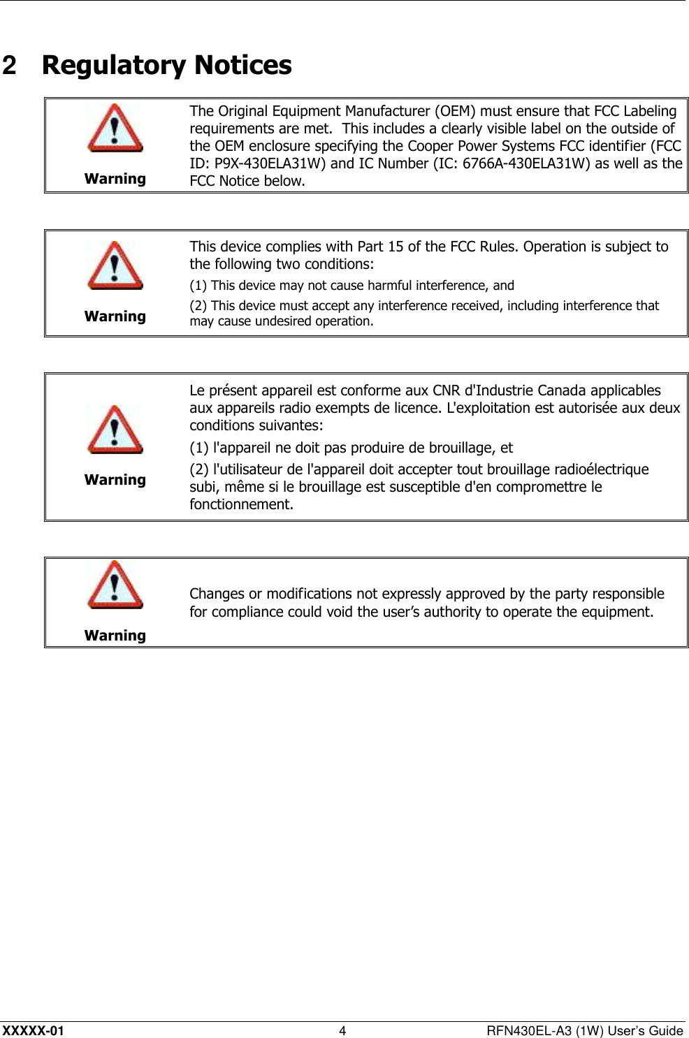  XXXXX-01 4  RFN430EL-A3 (1W) User’s Guide 2  Regulatory Notices   Warning The Original Equipment Manufacturer (OEM) must ensure that FCC Labeling requirements are met.  This includes a clearly visible label on the outside of the OEM enclosure specifying the Cooper Power Systems FCC identifier (FCC ID: P9X-430ELA31W) and IC Number (IC: 6766A-430ELA31W) as well as the FCC Notice below.    Warning This device complies with Part 15 of the FCC Rules. Operation is subject to the following two conditions:  (1) This device may not cause harmful interference, and (2) This device must accept any interference received, including interference that may cause undesired operation.    Warning Le présent appareil est conforme aux CNR d&apos;Industrie Canada applicables aux appareils radio exempts de licence. L&apos;exploitation est autorisée aux deux conditions suivantes: (1) l&apos;appareil ne doit pas produire de brouillage, et (2) l&apos;utilisateur de l&apos;appareil doit accepter tout brouillage radioélectrique subi, même si le brouillage est susceptible d&apos;en compromettre le fonctionnement.    Warning Changes or modifications not expressly approved by the party responsible for compliance could void the user’s authority to operate the equipment.  