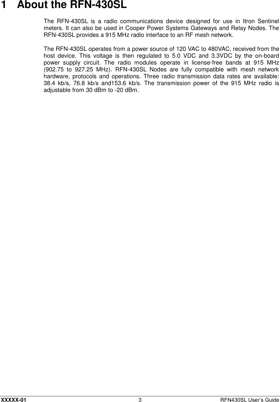  XXXXX-01 3  RFN430SL User’s Guide 1  About the RFN-430SL The  RFN-430SL  is  a  radio  communications  device  designed  for  use  in  Itron  Sentinel meters. It can also be used in Cooper Power Systems Gateways and Relay Nodes. The RFN-430SL provides a 915 MHz radio interface to an RF mesh network. The RFN-430SL operates from a power source of 120 VAC to 480VAC, received from the host  device.  This  voltage  is  then  regulated  to  5.0  VDC  and  3.3VDC  by  the  on-board power  supply  circuit.  The  radio  modules  operate  in  license-free  bands  at  915  MHz (902.75  to  927.25  MHz).  RFN-430SL  Nodes  are  fully  compatible  with  mesh  network hardware, protocols  and  operations. Three radio transmission data rates are available: 38.4  kb/s,  76.8  kb/s  and153.6  kb/s.  The  transmission  power  of  the  915  MHz  radio  is adjustable from 30 dBm to -20 dBm. 