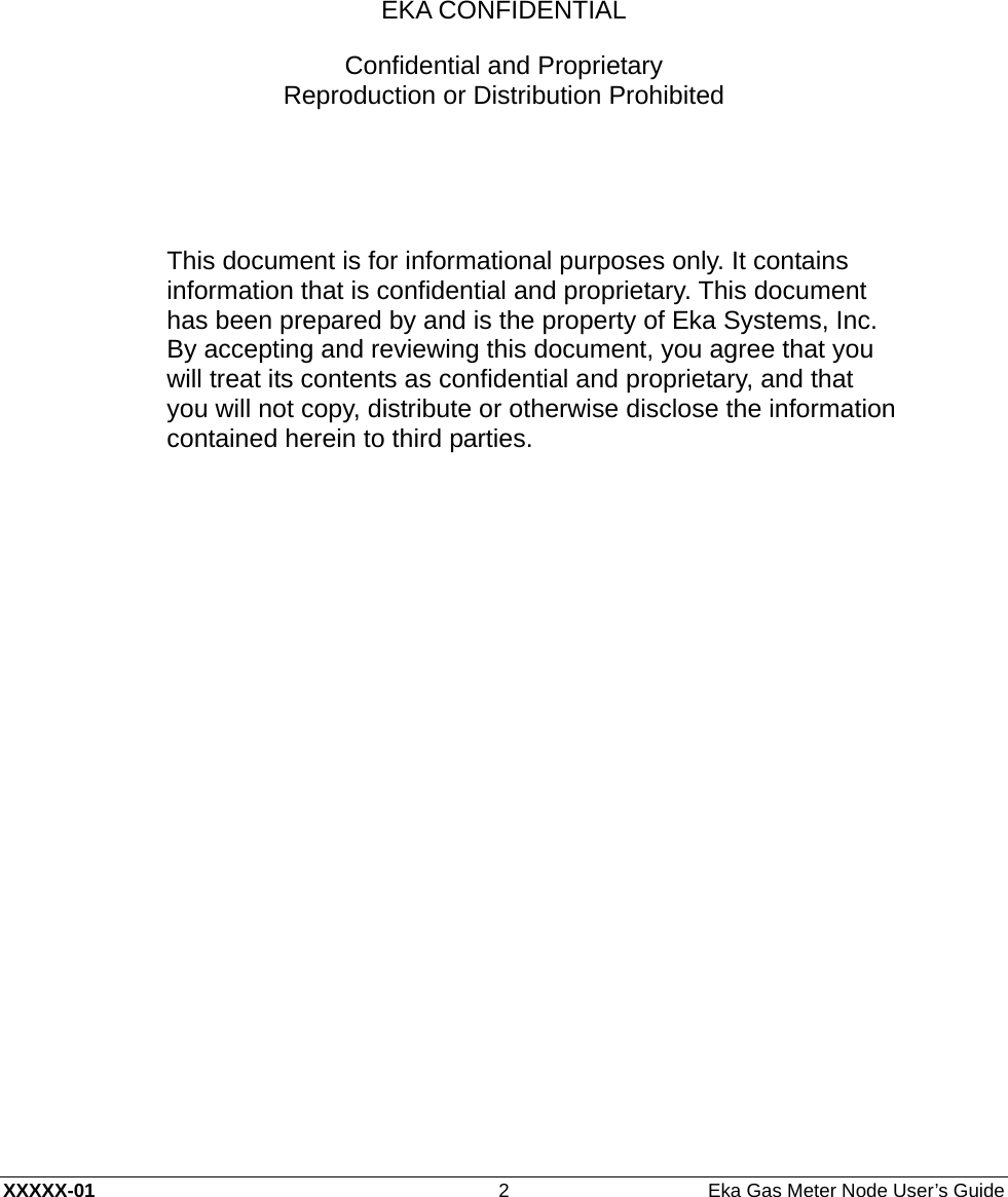  XXXXX-01  2  Eka Gas Meter Node User’s Guide      EKA CONFIDENTIAL Confidential and Proprietary Reproduction or Distribution Prohibited   This document is for informational purposes only. It contains information that is confidential and proprietary. This document has been prepared by and is the property of Eka Systems, Inc. By accepting and reviewing this document, you agree that you will treat its contents as confidential and proprietary, and that you will not copy, distribute or otherwise disclose the information contained herein to third parties.  