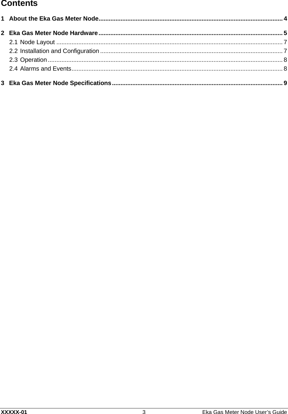  XXXXX-01  3  Eka Gas Meter Node User’s Guide Contents 1 About the Eka Gas Meter Node ............................................................................................................. 4 2 Eka Gas Meter Node Hardware ............................................................................................................. 5 2.1 Node Layout ...................................................................................................................................... 7 2.2 Installation and Configuration ............................................................................................................ 7 2.3 Operation ........................................................................................................................................... 8 2.4 Alarms and Events ............................................................................................................................. 8 3 Eka Gas Meter Node Specifications ..................................................................................................... 9    