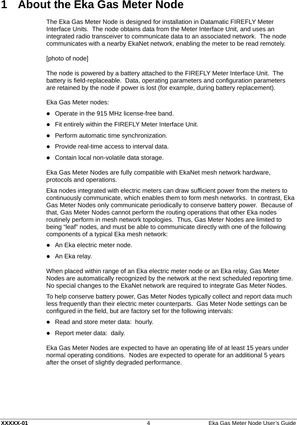  XXXXX-01  4  Eka Gas Meter Node User’s Guide 1  About the Eka Gas Meter Node The Eka Gas Meter Node is designed for installation in Datamatic FIREFLY Meter Interface Units.  The node obtains data from the Meter Interface Unit, and uses an integrated radio transceiver to communicate data to an associated network.  The node communicates with a nearby EkaNet network, enabling the meter to be read remotely. [photo of node] The node is powered by a battery attached to the FIREFLY Meter Interface Unit.  The battery is field-replaceable.  Data, operating parameters and configuration parameters are retained by the node if power is lost (for example, during battery replacement). Eka Gas Meter nodes: z Operate in the 915 MHz license-free band. z Fit entirely within the FIREFLY Meter Interface Unit. z Perform automatic time synchronization. z Provide real-time access to interval data. z Contain local non-volatile data storage. Eka Gas Meter Nodes are fully compatible with EkaNet mesh network hardware, protocols and operations. Eka nodes integrated with electric meters can draw sufficient power from the meters to continuously communicate, which enables them to form mesh networks.  In contrast, Eka Gas Meter Nodes only communicate periodically to conserve battery power.  Because of that, Gas Meter Nodes cannot perform the routing operations that other Eka nodes routinely perform in mesh network topologies.  Thus, Gas Meter Nodes are limited to being “leaf” nodes, and must be able to communicate directly with one of the following components of a typical Eka mesh network: z An Eka electric meter node. z An Eka relay. When placed within range of an Eka electric meter node or an Eka relay, Gas Meter Nodes are automatically recognized by the network at the next scheduled reporting time.  No special changes to the EkaNet network are required to integrate Gas Meter Nodes. To help conserve battery power, Gas Meter Nodes typically collect and report data much less frequently than their electric meter counterparts.  Gas Meter Node settings can be configured in the field, but are factory set for the following intervals: z Read and store meter data:  hourly. z Report meter data:  daily. Eka Gas Meter Nodes are expected to have an operating life of at least 15 years under normal operating conditions.  Nodes are expected to operate for an additional 5 years after the onset of slightly degraded performance.  
