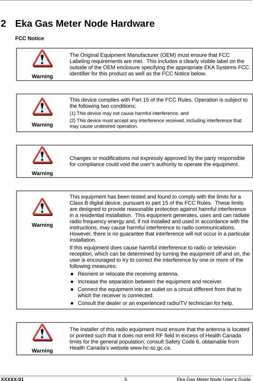  XXXXX-01  5  Eka Gas Meter Node User’s Guide 2  Eka Gas Meter Node Hardware FCC Notice   Warning The Original Equipment Manufacturer (OEM) must ensure that FCC Labeling requirements are met.  This includes a clearly visible label on the outside of the OEM enclosure specifying the appropriate EKA Systems FCC identifier for this product as well as the FCC Notice below.    Warning This device complies with Part 15 of the FCC Rules. Operation is subject to the following two conditions:  (1) This device may not cause harmful interference, and (2) This device must accept any interference received, including interference that may cause undesired operation.    Warning Changes or modifications not expressly approved by the party responsible for compliance could void the user’s authority to operate the equipment.     Warning This equipment has been tested and found to comply with the limits for a Class B digital device, pursuant to part 15 of the FCC Rules.  These limits are designed to provide reasonable protection against harmful interference in a residential installation.  This equipment generates, uses and can radiate radio frequency energy and, if not installed and used in accordance with the instructions, may cause harmful interference to radio communications.  However, there is no guarantee that interference will not occur in a particular installation. If this equipment does cause harmful interference to radio or television reception, which can be determined by turning the equipment off and on, the user is encouraged to try to correct the interference by one or more of the following measures: z Reorient or relocate the receiving antenna.  z Increase the separation between the equipment and receiver.  z Connect the equipment into an outlet on a circuit different from that to which the receiver is connected.  z Consult the dealer or an experienced radio/TV technician for help.    Warning The installer of this radio equipment must ensure that the antenna is located or pointed such that it does not emit RF field in excess of Health Canada limits for the general population; consult Safety Code 6, obtainable from Health Canada’s website www.hc-sc.gc.ca.  