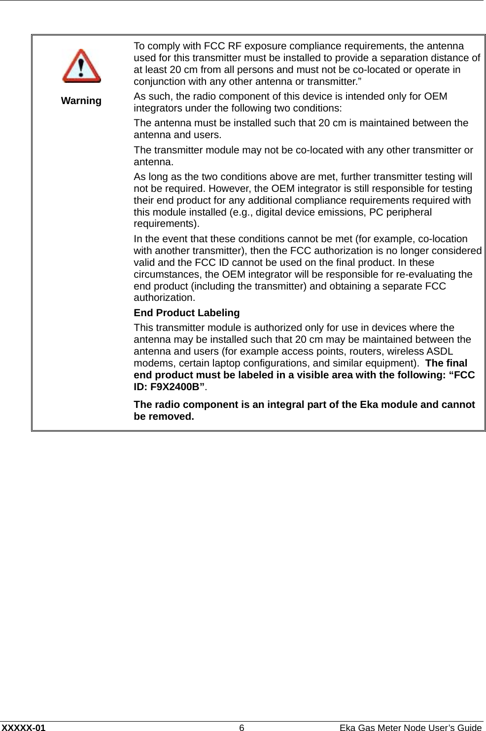  XXXXX-01  6  Eka Gas Meter Node User’s Guide    Warning To comply with FCC RF exposure compliance requirements, the antenna used for this transmitter must be installed to provide a separation distance of at least 20 cm from all persons and must not be co-located or operate in conjunction with any other antenna or transmitter.” As such, the radio component of this device is intended only for OEM integrators under the following two conditions: The antenna must be installed such that 20 cm is maintained between the antenna and users. The transmitter module may not be co-located with any other transmitter or antenna. As long as the two conditions above are met, further transmitter testing will not be required. However, the OEM integrator is still responsible for testing their end product for any additional compliance requirements required with this module installed (e.g., digital device emissions, PC peripheral requirements). In the event that these conditions cannot be met (for example, co-location with another transmitter), then the FCC authorization is no longer considered valid and the FCC ID cannot be used on the final product. In these circumstances, the OEM integrator will be responsible for re-evaluating the end product (including the transmitter) and obtaining a separate FCC authorization. End Product Labeling This transmitter module is authorized only for use in devices where the antenna may be installed such that 20 cm may be maintained between the antenna and users (for example access points, routers, wireless ASDL modems, certain laptop configurations, and similar equipment).  The final end product must be labeled in a visible area with the following: “FCC ID: F9X2400B”. The radio component is an integral part of the Eka module and cannot be removed.  
