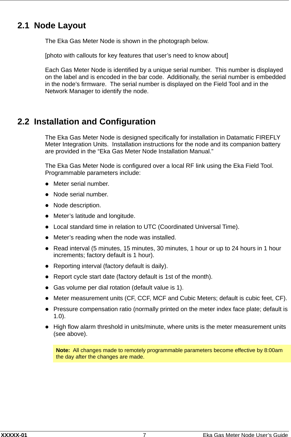  XXXXX-01  7  Eka Gas Meter Node User’s Guide 2.1 Node Layout The Eka Gas Meter Node is shown in the photograph below. [photo with callouts for key features that user’s need to know about] Each Gas Meter Node is identified by a unique serial number.  This number is displayed on the label and is encoded in the bar code.  Additionally, the serial number is embedded in the node’s firmware.  The serial number is displayed on the Field Tool and in the Network Manager to identify the node.  2.2  Installation and Configuration The Eka Gas Meter Node is designed specifically for installation in Datamatic FIREFLY Meter Integration Units.  Installation instructions for the node and its companion battery are provided in the “Eka Gas Meter Node Installation Manual.” The Eka Gas Meter Node is configured over a local RF link using the Eka Field Tool.  Programmable parameters include: z Meter serial number. z Node serial number. z Node description. z Meter’s latitude and longitude. z Local standard time in relation to UTC (Coordinated Universal Time). z Meter’s reading when the node was installed. z Read interval (5 minutes, 15 minutes, 30 minutes, 1 hour or up to 24 hours in 1 hour increments; factory default is 1 hour). z Reporting interval (factory default is daily). z Report cycle start date (factory default is 1st of the month). z Gas volume per dial rotation (default value is 1). z Meter measurement units (CF, CCF, MCF and Cubic Meters; default is cubic feet, CF). z Pressure compensation ratio (normally printed on the meter index face plate; default is 1.0). z High flow alarm threshold in units/minute, where units is the meter measurement units (see above). Note:  All changes made to remotely programmable parameters become effective by 8:00am the day after the changes are made.  