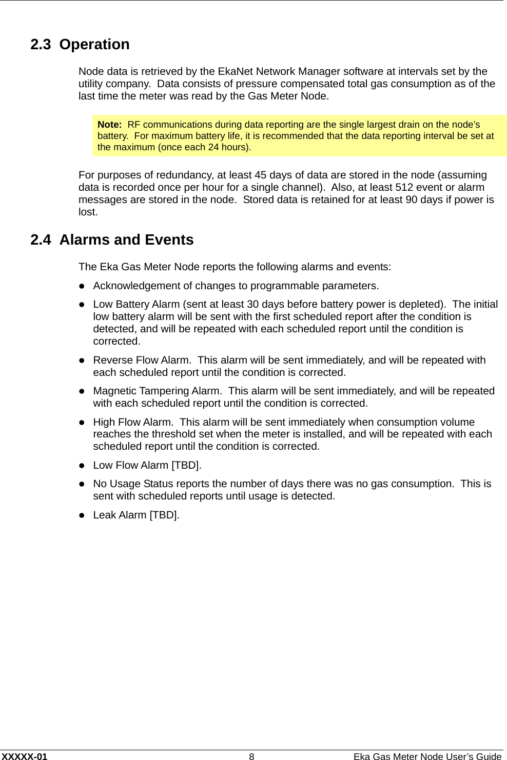  XXXXX-01  8  Eka Gas Meter Node User’s Guide 2.3 Operation Node data is retrieved by the EkaNet Network Manager software at intervals set by the utility company.  Data consists of pressure compensated total gas consumption as of the last time the meter was read by the Gas Meter Node. Note:  RF communications during data reporting are the single largest drain on the node’s battery.  For maximum battery life, it is recommended that the data reporting interval be set at the maximum (once each 24 hours).  For purposes of redundancy, at least 45 days of data are stored in the node (assuming data is recorded once per hour for a single channel).  Also, at least 512 event or alarm messages are stored in the node.  Stored data is retained for at least 90 days if power is lost. 2.4  Alarms and Events The Eka Gas Meter Node reports the following alarms and events: z Acknowledgement of changes to programmable parameters. z Low Battery Alarm (sent at least 30 days before battery power is depleted).  The initial low battery alarm will be sent with the first scheduled report after the condition is detected, and will be repeated with each scheduled report until the condition is corrected. z Reverse Flow Alarm.  This alarm will be sent immediately, and will be repeated with each scheduled report until the condition is corrected. z Magnetic Tampering Alarm.  This alarm will be sent immediately, and will be repeated with each scheduled report until the condition is corrected. z High Flow Alarm.  This alarm will be sent immediately when consumption volume reaches the threshold set when the meter is installed, and will be repeated with each scheduled report until the condition is corrected. z Low Flow Alarm [TBD]. z No Usage Status reports the number of days there was no gas consumption.  This is sent with scheduled reports until usage is detected. z Leak Alarm [TBD].  