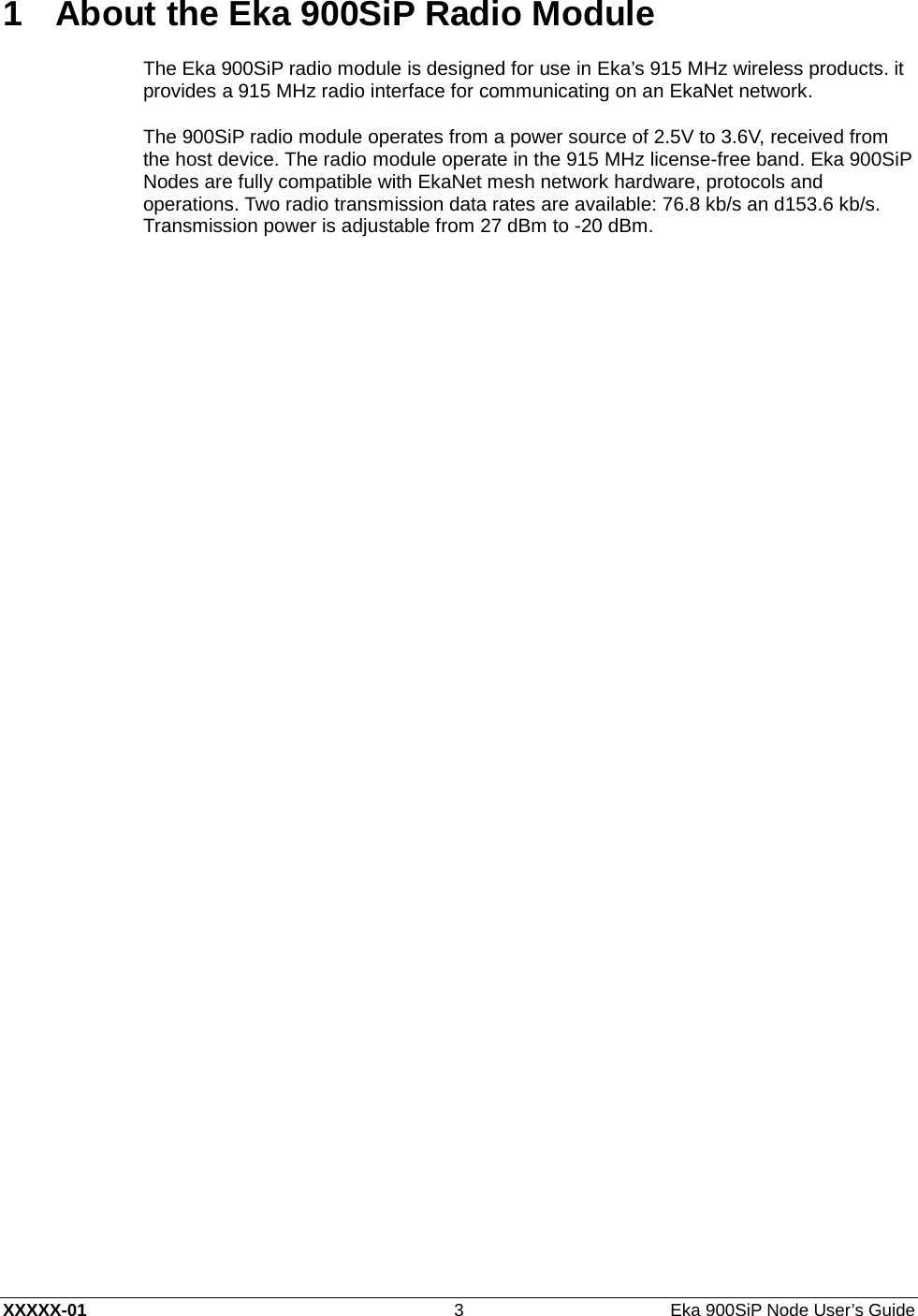  XXXXX-01 3  Eka 900SiP Node User’s Guide 1  About the Eka 900SiP Radio Module The Eka 900SiP radio module is designed for use in Eka’ s   915 MHz wireless products. it provides a 915 MHz radio interface for communicating on an EkaNet network. The 900SiP radio module operates from a power source of 2.5V to 3.6V, received from the host device. The radio module operate in the 915 MHz license-free band. Eka 900SiP Nodes are fully compatible with EkaNet mesh network hardware, protocols and operations. Two radio transmission data rates are available: 76.8 kb/s an d153.6 kb/s. Transmission power is adjustable from 27 dBm to -20 dBm. 
