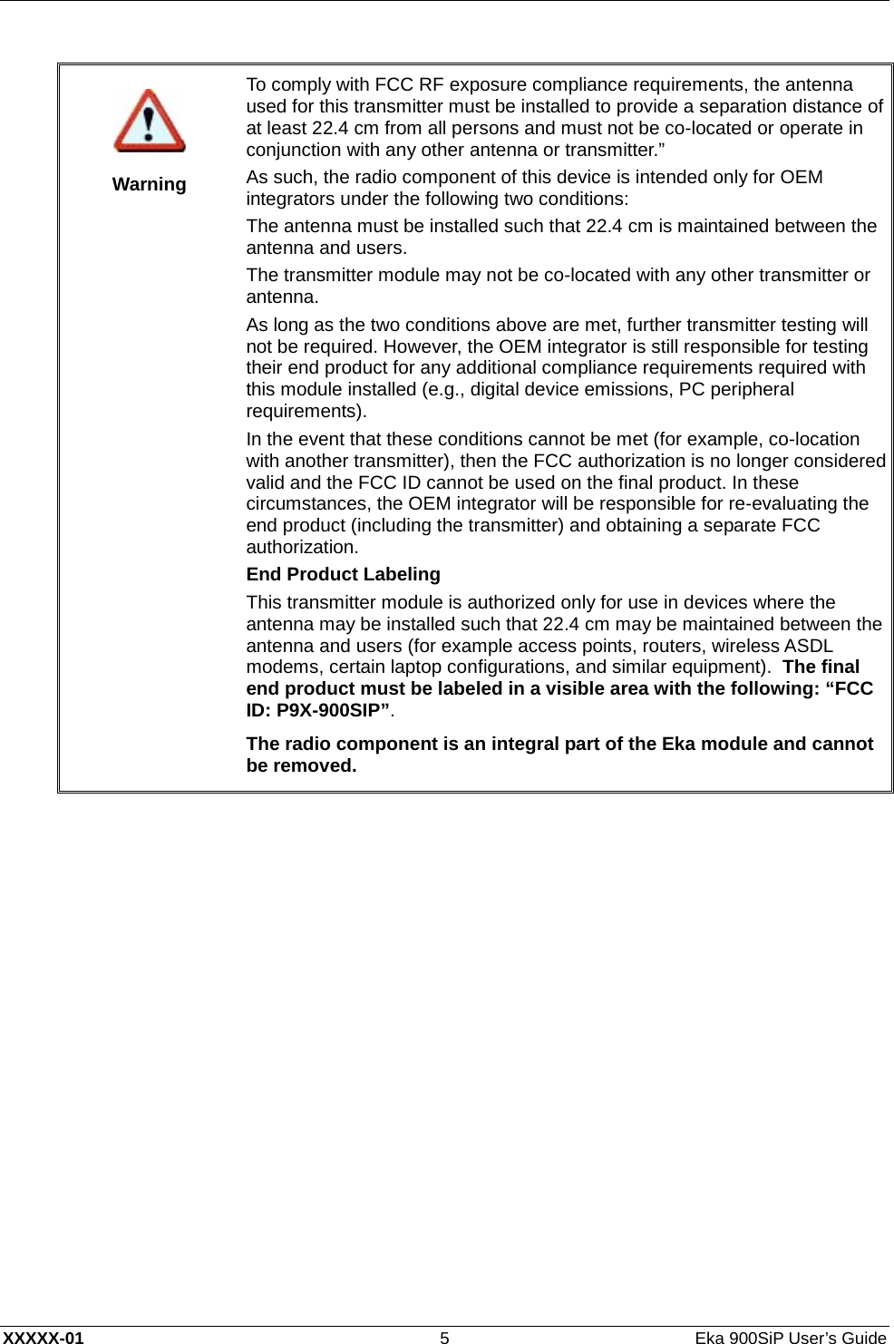  XXXXX-01 5  Eka 900SiP User’s Guide    Warning T o   c omply with FCC RF exposure compliance requirements, the antenna used for this transmitter must be installed to provide a separation distance of at least 22.4 cm from all persons and must not be co-located or operate in conjunction with any other antenna or transmitter.” As such, the radio component of this device is intended only for OEM integrators under the following two conditions: The antenna must be installed such that 22.4 cm is maintained between the antenna and users. The transmitter module may not be co-located with any other transmitter or antenna. As long as the two conditions above are met, further transmitter testing will not be required. However, the OEM integrator is still responsible for testing their end product for any additional compliance requirements required with this module installed (e.g., digital device emissions, PC peripheral requirements). In the event that these conditions cannot be met (for example, co-location with another transmitter), then the FCC authorization is no longer considered valid and the FCC ID cannot be used on the final product. In these circumstances, the OEM integrator will be responsible for re-evaluating the end product (including the transmitter) and obtaining a separate FCC authorization. End Product Labeling This transmitter module is authorized only for use in devices where the antenna may be installed such that 22.4 cm may be maintained between the antenna and users (for example access points, routers, wireless ASD L  modems, certain laptop configurations, and similar equipment).  The final end product must be labeled in a visible area with the following: “FCC ID: P9X-900SIP”. The radio component is an integral part of the Eka module and cannot be removed.  