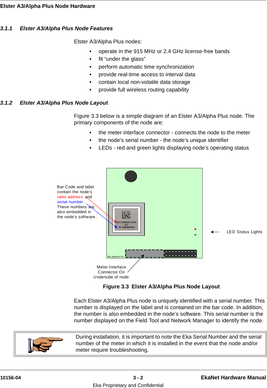 Elster A3/Alpha Plus Node Hardware10156-04 3 - 2 EkaNet Hardware ManualEka Proprietary and Confidential3.1.1 Elster A3/Alpha Plus Node FeaturesElster A3/Alpha Plus nodes:•operate in the 915 MHz or 2.4 GHz license-free bands•fit “under the glass”•perform automatic time synchronization•provide real-time access to interval data•contain local non-volatile data storage•provide full wireless routing capability3.1.2 Elster A3/Alpha Plus Node LayoutFigure 3.3 below is a simple diagram of an Elster A3/Alpha Plus node. The primary components of the node are:•the meter interface connector - connects the node to the meter•the node’s serial number - the node’s unique identifier•LEDs - red and green lights displaying node’s operating status Each Elster A3/Alpha Plus node is uniquely identified with a serial number. This number is displayed on the label and is contained on the bar code. In addition, the number is also embedded in the node’s software. This serial number is the number displayed on the Field Tool and Network Manager to identify the node. Figure 3.3 Elster A3/Alpha Plus Node LayoutEka Syst em s Inc .LED Status LightsBar Code and label contain the node’s radio address  and serial number .  These numbers are also embedded in the node’s software.Meter Interface Connector On Underside of nodeDuring installation, it is important to note the Eka Serial Number and the serial number of the meter in which it is installed in the event that the node and/or meter require troubleshooting.