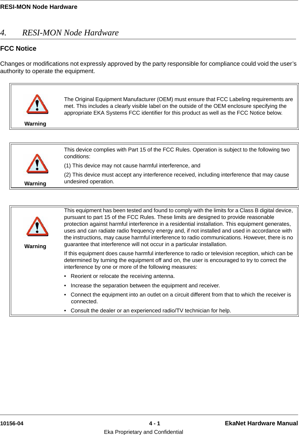 RESI-MON Node Hardware10156-04 4 - 1 EkaNet Hardware ManualEka Proprietary and Confidential4. RESI-MON Node Hardware FCC NoticeChanges or modifications not expressly approved by the party responsible for compliance could void the user’s authority to operate the equipment.WarningThe Original Equipment Manufacturer (OEM) must ensure that FCC Labeling requirements are met. This includes a clearly visible label on the outside of the OEM enclosure specifying the appropriate EKA Systems FCC identifier for this product as well as the FCC Notice below.WarningThis device complies with Part 15 of the FCC Rules. Operation is subject to the following two conditions:(1) This device may not cause harmful interference, and(2) This device must accept any interference received, including interference that may cause undesired operation.WarningThis equipment has been tested and found to comply with the limits for a Class B digital device, pursuant to part 15 of the FCC Rules. These limits are designed to provide reasonable protection against harmful interference in a residential installation. This equipment generates, uses and can radiate radio frequency energy and, if not installed and used in accordance with the instructions, may cause harmful interference to radio communications. However, there is no guarantee that interference will not occur in a particular installation. If this equipment does cause harmful interference to radio or television reception, which can be determined by turning the equipment off and on, the user is encouraged to try to correct the interference by one or more of the following measures:  • Reorient or relocate the receiving antenna. • Increase the separation between the equipment and receiver. • Connect the equipment into an outlet on a circuit different from that to which the receiver is connected. • Consult the dealer or an experienced radio/TV technician for help.