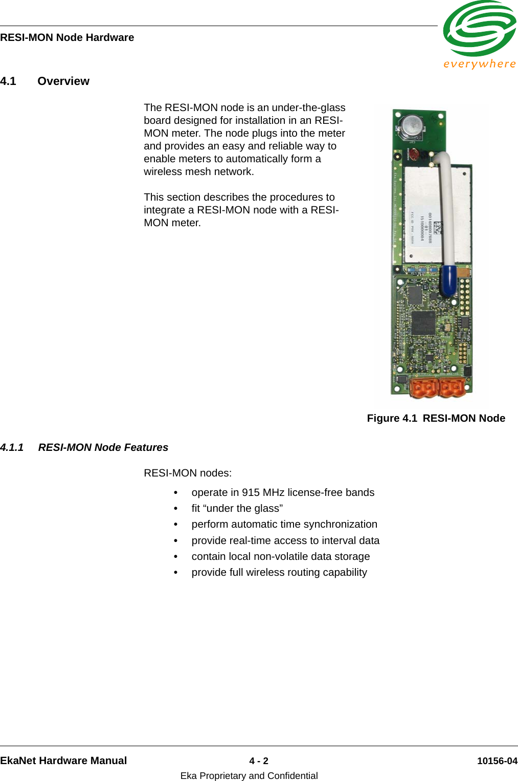 RESI-MON Node HardwareEkaNet Hardware Manual 4 - 2 10156-04Eka Proprietary and Confidential4.1 OverviewThe RESI-MON node is an under-the-glass board designed for installation in an RESI-MON meter. The node plugs into the meter and provides an easy and reliable way to enable meters to automatically form a wireless mesh network. This section describes the procedures to integrate a RESI-MON node with a RESI-MON meter.4.1.1 RESI-MON Node FeaturesRESI-MON nodes:•operate in 915 MHz license-free bands•fit “under the glass”•perform automatic time synchronization•provide real-time access to interval data•contain local non-volatile data storage•provide full wireless routing capabilityFigure 4.1 RESI-MON Node