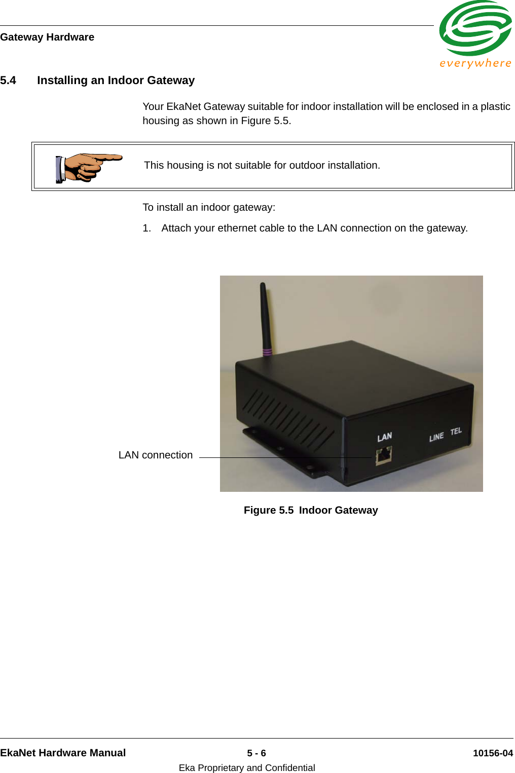 Gateway HardwareEkaNet Hardware Manual 5 - 6 10156-04Eka Proprietary and Confidential5.4 Installing an Indoor GatewayYour EkaNet Gateway suitable for indoor installation will be enclosed in a plastic housing as shown in Figure 5.5. To install an indoor gateway:1. Attach your ethernet cable to the LAN connection on the gateway.This housing is not suitable for outdoor installation.Figure 5.5 Indoor Gateway LAN connection