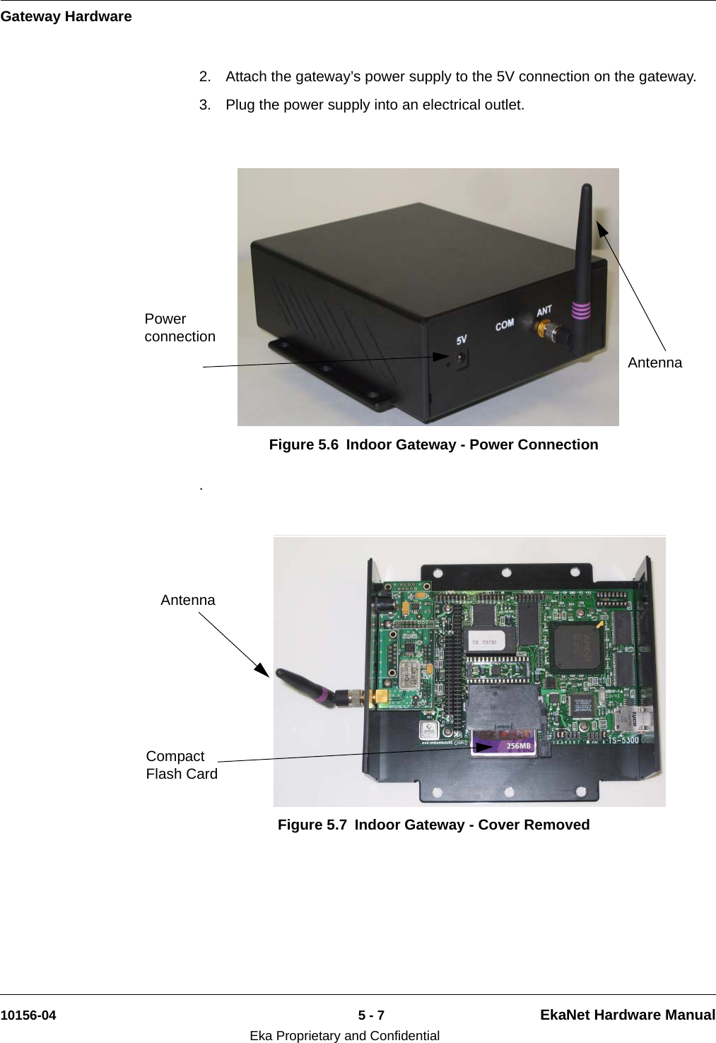 Gateway Hardware10156-04 5 - 7 EkaNet Hardware ManualEka Proprietary and Confidential2. Attach the gateway’s power supply to the 5V connection on the gateway. 3. Plug the power supply into an electrical outlet. . Figure 5.6 Indoor Gateway - Power ConnectionAntennaPower connectionFigure 5.7 Indoor Gateway - Cover RemovedCompact Flash Card Antenna