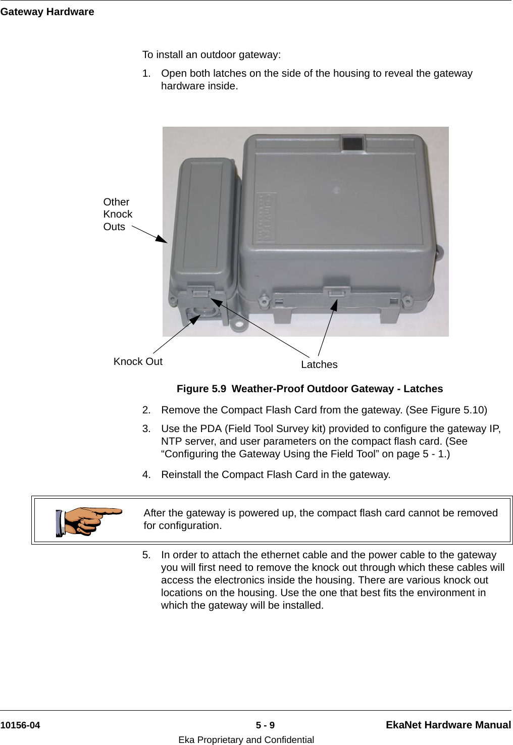 Gateway Hardware10156-04 5 - 9 EkaNet Hardware ManualEka Proprietary and ConfidentialTo install an outdoor gateway:1. Open both latches on the side of the housing to reveal the gateway hardware inside.2. Remove the Compact Flash Card from the gateway. (See Figure 5.10)3. Use the PDA (Field Tool Survey kit) provided to configure the gateway IP, NTP server, and user parameters on the compact flash card. (See “Configuring the Gateway Using the Field Tool” on page 5 - 1.)4. Reinstall the Compact Flash Card in the gateway. 5. In order to attach the ethernet cable and the power cable to the gateway you will first need to remove the knock out through which these cables will access the electronics inside the housing. There are various knock out locations on the housing. Use the one that best fits the environment in which the gateway will be installed.Figure 5.9 Weather-Proof Outdoor Gateway - LatchesLatchesKnock OutOther Knock Outs After the gateway is powered up, the compact flash card cannot be removed for configuration.