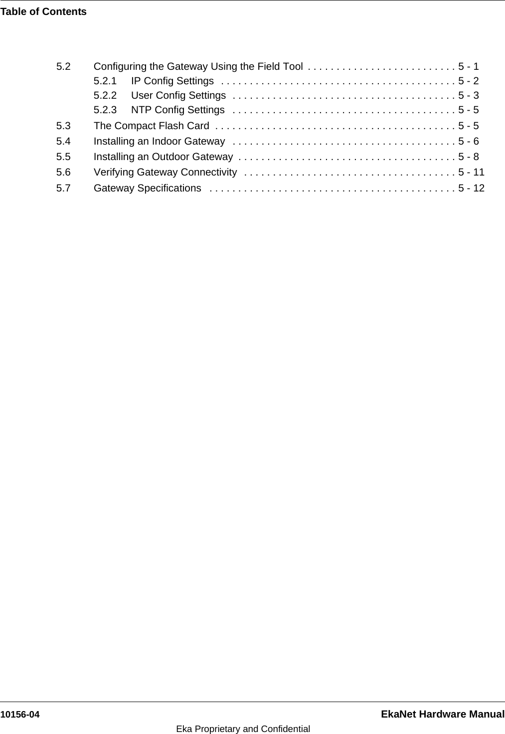 Table of Contents10156-04 EkaNet Hardware ManualEka Proprietary and Confidential5.2 Configuring the Gateway Using the Field Tool  . . . . . . . . . . . . . . . . . . . . . . . . . . 5 - 15.2.1 IP Config Settings  . . . . . . . . . . . . . . . . . . . . . . . . . . . . . . . . . . . . . . . . . 5 - 25.2.2 User Config Settings  . . . . . . . . . . . . . . . . . . . . . . . . . . . . . . . . . . . . . . . 5 - 35.2.3 NTP Config Settings   . . . . . . . . . . . . . . . . . . . . . . . . . . . . . . . . . . . . . . . 5 - 55.3 The Compact Flash Card  . . . . . . . . . . . . . . . . . . . . . . . . . . . . . . . . . . . . . . . . . . 5 - 55.4 Installing an Indoor Gateway   . . . . . . . . . . . . . . . . . . . . . . . . . . . . . . . . . . . . . . . 5 - 65.5 Installing an Outdoor Gateway  . . . . . . . . . . . . . . . . . . . . . . . . . . . . . . . . . . . . . . 5 - 85.6 Verifying Gateway Connectivity  . . . . . . . . . . . . . . . . . . . . . . . . . . . . . . . . . . . . . 5 - 115.7 Gateway Specifications   . . . . . . . . . . . . . . . . . . . . . . . . . . . . . . . . . . . . . . . . . . . 5 - 12