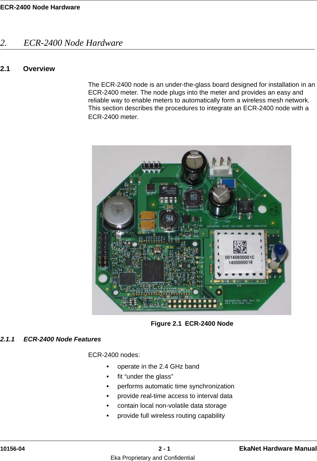 ECR-2400 Node Hardware10156-04 2 - 1 EkaNet Hardware ManualEka Proprietary and Confidential2. ECR-2400 Node Hardware 2.1 OverviewThe ECR-2400 node is an under-the-glass board designed for installation in an ECR-2400 meter. The node plugs into the meter and provides an easy and reliable way to enable meters to automatically form a wireless mesh network. This section describes the procedures to integrate an ECR-2400 node with a ECR-2400 meter.2.1.1 ECR-2400 Node FeaturesECR-2400 nodes:•operate in the 2.4 GHz band•fit “under the glass”•performs automatic time synchronization•provide real-time access to interval data•contain local non-volatile data storage•provide full wireless routing capabilityFigure 2.1 ECR-2400 Node