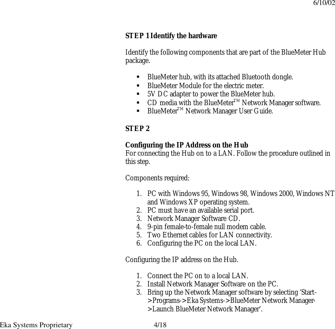 6/10/02  Eka Systems Proprietary  4/18 STEP 1 Identify the hardware  Identify the following components that are part of the BlueMeter Hub package.  § BlueMeter hub, with its attached Bluetooth dongle. § BlueMeter Module for the electric meter. § 5V DC adapter to power the BlueMeter hub. § CD media with the BlueMeterTM Network Manager software. § BlueMeterTM Network Manager User Guide. STEP 2  Configuring the IP Address on the Hub For connecting the Hub on to a LAN. Follow the procedure outlined in this step.  Components required:  1. PC with Windows 95, Windows 98, Windows 2000, Windows NT and Windows XP operating system.   2. PC must have an available serial port. 3. Network Manager Software CD. 4. 9-pin female-to-female null modem cable. 5. Two Ethernet cables for LAN connectivity. 6. Configuring the PC on the local LAN.  Configuring the IP address on the Hub.  1. Connect the PC on to a local LAN. 2. Install Network Manager Software on the PC. 3. Bring up the Network Manager software by selecting ‘Start-&gt;Programs-&gt;Eka Systems-&gt;BlueMeter Network Manager-&gt;Launch BlueMeter Network Manager’. 