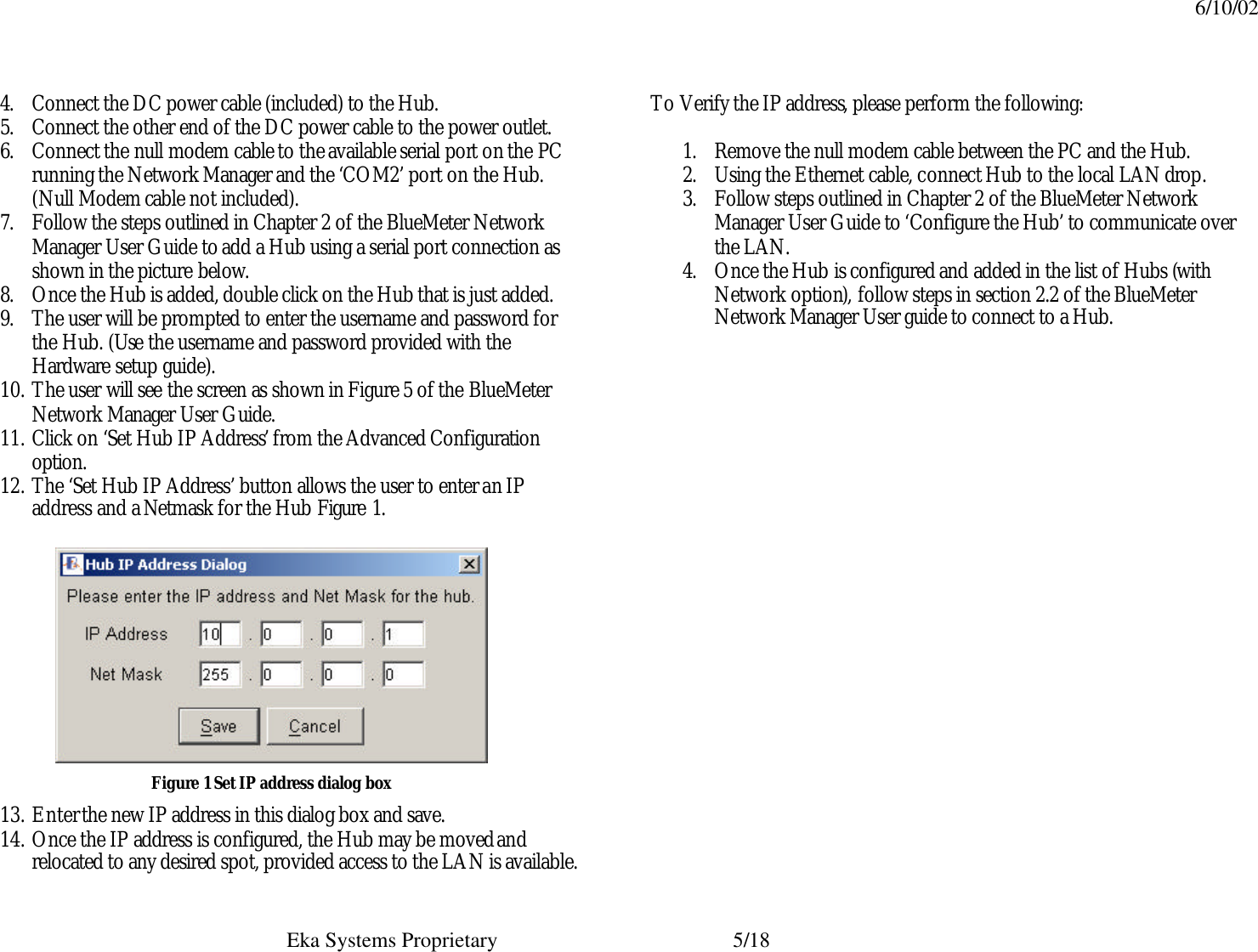 6/10/02  Eka Systems Proprietary  5/18 4. Connect the DC power cable (included) to the Hub. 5. Connect the other end of the DC power cable to the power outlet. 6. Connect the null modem cable to the available serial port on the PC running the Network Manager and the ‘COM2’ port on the Hub. (Null Modem cable not included). 7. Follow the steps outlined in Chapter 2 of the BlueMeter Network Manager User Guide to add a Hub using a serial port connection as shown in the picture below.  8. Once the Hub is added, double click on the Hub that is just added.  9. The user will be prompted to enter the username and password for the Hub. (Use the username and password provided with the Hardware setup guide). 10. The user will see the screen as shown in Figure 5 of the BlueMeter Network Manager User Guide. 11. Click on ‘Set Hub IP Address’ from the Advanced Configuration option. 12. The ‘Set Hub IP Address’ button allows the user to enter an IP address and a Netmask for the Hub Figure 1.  Figure 1 Set IP address dialog box 13. Enter the new IP address in this dialog box and save. 14. Once the IP address is configured, the Hub may be moved and relocated to any desired spot, provided access to the LAN is available.    To Verify the IP address, please perform the following:    1. Remove the null modem cable between the PC and the Hub. 2. Using the Ethernet cable, connect Hub to the local LAN drop. 3. Follow steps outlined in Chapter 2 of the BlueMeter Network Manager User Guide to ‘Configure the Hub’ to communicate over the LAN.  4. Once the Hub is configured and added in the list of Hubs (with Network option), follow steps in section 2.2 of the BlueMeter Network Manager User guide to connect to a Hub. 