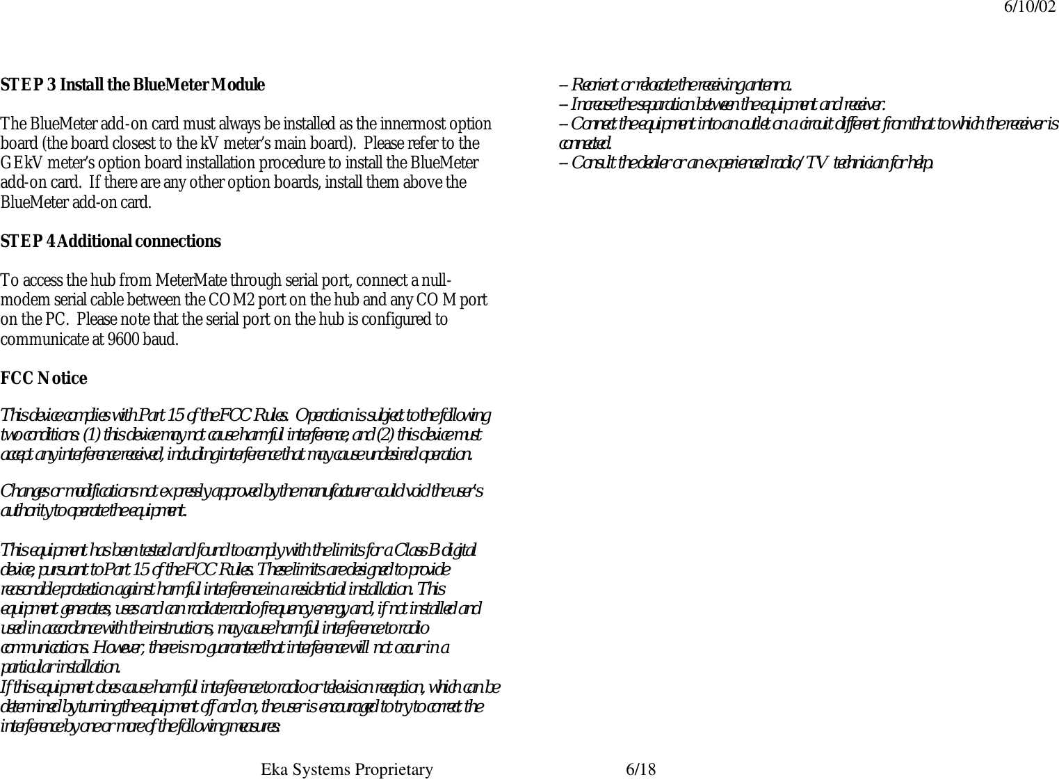 6/10/02  Eka Systems Proprietary  6/18 STEP 3 Install the BlueMeter Module  The BlueMeter add-on card must always be installed as the innermost option board (the board closest to the kV meter’s main board).  Please refer to the GEkV meter’s option board installation procedure to install the BlueMeter add-on card.  If there are any other option boards, install them above the BlueMeter add-on card.  STEP 4 Additional connections  To access the hub from MeterMate through serial port, connect a null-modem serial cable between the COM2 port on the hub and any COM port on the PC.  Please note that the serial port on the hub is configured to communicate at 9600 baud.  FCC Notice This device complies with Part 15 of the FCC Rules.  Operation is subject to the following two conditions: (1) this device may not cause harmful interference, and (2) this device must accept any interference received, including interference that may cause undesired operation. Changes or modifications not expressly approved by the manufacturer could void the user’s authority to operate the equipment.  This equipment has been tested and found to comply with the limits for a Class B digital device, pursuant to Part 15 of the FCC Rules. These limits are designed to provide reasonable protection against harmful interference in a residential installation. This equipment generates, uses and can radiate radio frequency energy and, if not installed and used in accordance with the instructions, may cause harmful interference to radio communications. However, there is no guarantee that interference will not occur in a particular installation. If this equipment does cause harmful interference to radio or television reception, which can be determined by turning the equipment off and on, the user is encouraged to try to correct the interference by one or more of the following measures: -- Reorient or relocate the receiving antenna. -- Increase the separation between the equipment and receiver. -- Connect the equipment into an outlet on a circuit different from that to which the receiver is connected. -- Consult the dealer or an experienced radio/TV technician for help. 